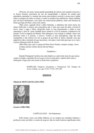 «Procura, em suma, reunir grande quantidade de ciência, pois quando cresceres e
te fizeres homem, precisarás de sair da tranquilidade e repouso do estudo para
aprenderes equitação e o manejo das armas para poderes socorrer a nossa casa e ajudar
todos os amigos em todos os azares e contra os assaltos dos malfeitores. Quero também
que em breve demonstres o teu saber em controvérsias públicas, tanto com homens de
letras que haja em Paris, como com outros.
«Mas como, segundo dizia o sábio Salomão, a sabedoria não entra nunca nas
almas malévolas e ciência sem consciência não é mais que ruína da alma, convém-te
servir, amar e rogar a Deus, dirigir-lhe todos os teus pensamentos e todas as tuas
esperanças e pela fé e pela caridade deves juntar-te a Ele de maneira a afastares-te do
pecado. Evita os enganos do Mundo. Não entregues o teu coração à vaidade. Ama o teu
próximo como a ti mesmo, e serve-o. Venera os teus preceptores, foge das más
companhias e não utilizes em vão as graças de que Deus te dotou. Quando vires que
adquiriste toda a instrução de que necessitas, vem para o meu lado para que eu te veja e
te possa abençoar antes de morrer.
«Meu filho, que a paz e a graça de Deus Nosso Senhor, estejam contigo. Amen.
«Utopia, décimo sétimo dia do mês de Março.
Teu pai,
Gargântua.»
Quando Pantagruel recebeu esta carta dispôs-se a aproveitar mais do que nunca;
vendo-o estudar e aprender dir-se-ia que os livros eram para o espírito dele como a
lenha para o fogo; pois sem cessar se fazia forte e poderoso.
RABELAIS, François, Gargântua e Pantagruel, Ed. Amigos do
Livro, Lisboa, s.d., pp. 57-61; 77-83; 195-199.
TEXTO 19
Michel de MONTAIGNE (1533-1592)
Ensaios (1580-1588)
CAPÍTULO XXV – Do Pedantismo
Sofri muitas vezes, em minha infância, ao ver sempre nas comédias italianas o
professor como um bobo e o nome de magister não ter muito honrosa significação entre
Casimiro Amado, História da Pedagogia e da Educação – Guião para acompanhamento das aulas, Univ. de Évora 2007
106
 