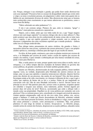 nós. Porque, entregue à sua orientação e guarda, que podia fazer senão aborrecer-me
com essa reputação? Procurava bem os escusar da desigualdade natural que existe entre
o vulgo e as raras e excelentes pessoas, em julgamento e saber; tanto mais quanto são os
hábitos de uns inteiramente diversos de outros. Mas aborrecia-me notar que os homens
mais esclarecidos eram exactamente os que menos admiravam os professores, como o
nosso bom Du Bellay:
"Odeio sobretudo um saber pedantesco" (1
).
E isto é um costume antigo. Plutarco diz que, entre os romanos, "grego" e
"escolástico" eram palavras censuráveis e pejorativas.
Depois, com a idade, achei que isso tinha razão de ser, e que "magis magnos
clericos non sunt magis sapientis" (os maiores clérigos não são os mais sábios) (2
). Mas
pode acontecer que uma alma rica do conhecimento de tantas coisas não se tome mais
viva e esperta, e que um espírito grosseiro e vulgar acumule, sem se corrigir, os
discursos e julgamentos dos mais excelentes espíritos que o mundo produziu – embora
sobre isso eu coloque ainda dúvidas.
Para abrigar tantos pensamentos de outros cérebros, tão grandes e fortes, é
necessário (dizia-me uma jovem, a primeira das nossas princesas) (3
) que o seu próprio
cérebro oprima-se, constranja e diminua para dar lugar ao que recebe de outrem.
Eu diria, de bom grado, continuava, que como as plantas morrem por excesso de
seiva, e as lâmpadas por excesso de azeite, assim a acção do espírito por excesso de
estudo e de matéria, o qual, tomado e embaraçado por uma imensa variedade de coisas,
perde o meio para libertar-se.
Mas, a razão parece ser outra, porque quanto mais nossa alma se enche, mais se
enriquece; e os velhos tempos dão-nos exemplos de homens hábeis no governo das
coisas públicas, de grandes conselheiros de Estado também grandes sábios.
Quanto aos filósofos, desinteressados de toda ocupação pública, foram também
algumas vezes, na verdade, desprezados pela liberdade dos autores cómicos de seu
tempo, uma vez que suas opiniões e maneiras tornavam-nos ridículos. Quereis fazê-los
juízes dos direitos de um processo, das acções de um homem? Eles são bem prestos.
Investigam ainda se há vida e movimento; se o homem é diferente do boi; o que é agir e
sofrer; que espécies de bestas são as leis e a justiça. Falam de um magistrado ou
conversam com ele? São de uma liberdade irreverente e incivil. Ouvem louvar seu
príncipe ou um rei? São pastores para eles, ociosos como os pastores, ocupados apenas
em ordenhar e tosquiar seus animais, mais rudemente, porém. Estimai alguém por
possuir duas mil jeiras de terra? Riem-se, acostumados que estão a abraçar todo o
mundo como sua propriedade. Orgulhai-vos de vossa pobreza por contardes sete avós
gloriosos? Eles os estimam pouco, pois, concebendo só a imagem universal da natureza,
contam quantos antepassados cada um de nós teve entre ricos, pobres, reis, servos,
gregos e bárbaros. E ainda que fôsseis descendentes de Hércules, achariam vaidade
fazer-vos valer deste presente da fortuna. Assim os desdenhava o vulgo, como ignorante
das coisas primeiras e comuns, como presunçosos e insolentes. Mas, esta pintura
platónica (4
) está longe de retratar os mestres. Invejavam-se os filósofos porque,
estando acima do comum dos homens, desprezavam as acções públicas, educados numa
1
Versos extraídos de Regrets, colectânea de poemas, de Joachim du Bellay (1522-1560), onde exprimiu,
com delicadeza, durante longa estada em Roma, a nostalgia de sua terra natal.
2
Palavras do Frei Jean de Entommeures, em Gargântua, de Rabelais.
3
Alusão à irmã de Henri de Navarre, Catherine de Bourbon, considerada "a primeira de nossas princesas",
depois que Marguerite de Valois se tornou rainha de Navarra.
4
Refere-se ao Teeteto, de Platão.
Casimiro Amado, História da Pedagogia e da Educação – Guião para acompanhamento das aulas, Univ. de Évora 2007
107
 