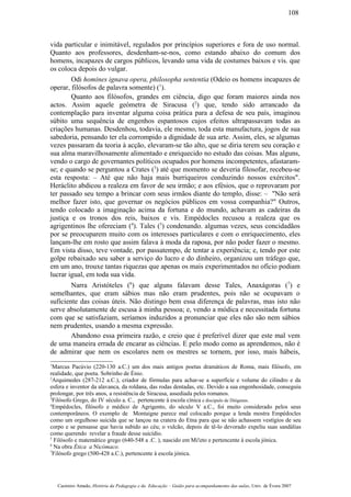 vida particular e inimitável, regulados por princípios superiores e fora de uso normal.
Quanto aos professores, desdenham-se-nos, como estando abaixo do comum dos
homens, incapazes de cargos públicos, levando uma vida de costumes baixos e vis. que
os coloca depois do vulgar.
Odi homines ignava opera, philosopha sententia (Odeio os homens incapazes de
operar, filósofos de palavra somente) (1
).
Quanto aos filósofos, grandes em ciência, digo que foram maiores ainda nos
actos. Assim aquele geómetra de Siracusa (2
) que, tendo sido arrancado da
contemplação para inventar alguma coisa prática para a defesa de seu país, imaginou
súbito uma sequência de engenhos espantosos cujos efeitos ultrapassavam todas as
criações humanas. Desdenhou, todavia, ele mesmo, toda esta manufactura, jogos de sua
sabedoria, pensando ter ela corrompido a dignidade de sua arte. Assim, eles, se algumas
vezes passaram da teoria à acção, elevaram-se tão alto, que se diria terem seu coração e
sua alma maravilhosamente alimentado e enriquecido no estudo das coisas. Mas alguns,
vendo o cargo de governantes políticos ocupados por homens incompetentes, afastaram-
se; e quando se perguntou a Crates (3
) até que momento se deveria filosofar, recebeu-se
esta resposta: – Até que não haja mais burriqueiros conduzindo nossos exércitos".
Heráclito abdicou a realeza em favor de seu irmão; e aos efésios, que o reprovaram por
ter passado seu tempo a brincar com seus irmãos diante do templo, disse: – "Não será
melhor fazer isto, que governar os negócios públicos em vossa companhia?" Outros,
tendo colocado a imaginação acima da fortuna e do mundo, achavam as cadeiras da
justiça e os tronos dos reis, baixos e vis. Empédocles recusou a realeza que os
agrigentinos lhe ofereciam (4
). Tales (5
) condenando. algumas vezes, seus concidadãos
por se preocuparem muito com os interesses particulares e com o enriquecimento, eles
lançam-lhe em rosto que assim falava à moda da raposa, por não poder fazer o mesmo.
Em vista disso, teve vontade, por passatempo, de tentar a experiência; e, tendo por este
golpe rebaixado seu saber a serviço do lucro e do dinheiro, organizou um tráfego que,
em um ano, trouxe tantas riquezas que apenas os mais experimentados no ofício podiam
lucrar igual, em toda sua vida.
Narra Aristóteles (6
) que alguns falavam desse Tales, Anaxágoras (7
) e
semelhantes, que eram sábios mas não eram prudentes, pois não se ocupavam o
suficiente das coisas úteis. Não distingo bem essa diferença de palavras, mas isto não
serve absolutamente de escusa à minha pessoa; e, vendo a módica e necessitada fortuna
com que se satisfaziam, seríamos induzidos a pronunciar que eles não são nem sábios
nem prudentes, usando a mesma expressão.
Abandono essa primeira razão, e creio que é preferível dizer que este mal vem
de uma maneira errada de encarar as ciências. E pelo modo como as aprendemos, não é
de admirar que nem os escolares nem os mestres se tornem, por isso, mais hábeis,
1
Marcus Pacúvio (220-130 a.C.) um dos mais antigos poetas dramáticos de Roma, mais filósofo, em
realidade, que poeta. Sobrinho de Énio.
2
Arquimedes (287-212 a.C.), criador de fórmulas para achar-se a superfície e volume do cilindro e da
esfera e inventor da alavanca, da roldana, das rodas dentadas, etc. Devido a sua engenhosidade, conseguiu
prolongar, por três anos, a resistência de Siracusa, assediada pelos romanos.
3
Filósofo Grego, do IV século a. C., pertencente à escola cínica e discípulo de Diógenes.
4
Empédocles, filósofo e médico de Agrigento, do século V a.C., foi muito considerado pelos seus
contemporâneos. O exemplo de Montaigne parece mal colocado porque a lenda mostra Empédocles
como um orgulhoso suicida que se lançou na cratera do Etna para que se não achassem vestígios de seu
corpo e se pensasse que havia subido ao céu; o vulcão, depois de tê-lo devorado expeliu suas sandálias
como querendo revelar a fraude desse suicídio.
5
Filósofo e matemático grego (640-548 a .C. ), nascido em Mi!eto e pertencente à escola jónica.
6
Na obra Ética a Nicómaco.
7
Filósofo grego (500-428 a.C.), pertencente à escola jónica.
Casimiro Amado, História da Pedagogia e da Educação – Guião para acompanhamento das aulas, Univ. de Évora 2007
108
 