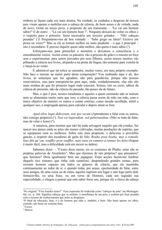 embora se façam cada vez mais doutos, Na verdade, os cuidados e despesas de nossos
pais visam apenas a mobiliar-nos a cabeça de ciência; de bom senso e de virtude, nada
de novo. Gritai ao nosso povo, a propósito de um transeunte: – "Lá vai um homem
sábio!" E de outro: – "Lá vai um homem bom !”. Ninguém deixará de voltar os olhos e
o respeito para o primeiro. Seria necessário um terceiro gritador: – "Oh! cabeças
pesadas" (1
)! Perguntamo-nos de boa vontade: – "Sabe grego ou latim? Escreve em
prosa ou verso?" Mas se ele se tornou melhor ou mais prudente – o que é principal –
isto é secundário. É preciso inquirir quem sabe melhor, não quem é mais sábio (2
).
Esforçamo-nos para preencher a memória e deixamos a consciência e o
entendimento vazios. Assim como os pássaros vão à procura do grão e o trazem no bico
sem o experimentar, para serem provados por seus filhotes, assim nossos mestres vão
pilhando a ciência nos livros, alojando-a na ponta da língua, tão-somente para vomitá-la
e lançá-la ao vento.
É admirável que tal tolice se encontre, muitas vezes, em meu próprio exemplo.
Não faço o mesmo na maior parte desta composição? Vou roubando aqui e ali, dos
livros, as sentenças que me agradam, não para guardá-las, porque não possuo
reservatórios, mas para transportá-las para aqui, onde, verdadeiramente, elas não são
mais minhas do que do primeiro lugar onde estavam. Somos, isto eu creio, sábios da
ciência do presente, não da ciência do passado, tão-pouco da do futuro.
Mas, o que é pior, nossos estudantes e aqueles a quem ensinarão não se nutrem
nem se alimentam muito mais que isso; a ciência passa assim de mão em mão, com o
único objetivo de entreter os outros e contar estórias, como moeda recolhida, inútil a
qualquer uso, e empregada apenas para calcular e depois atirar-se fora.
Apud alios loqui didicerunt, non ipsi secum (Aprenderam a falar com os outros,
não consigo próprios) (3
). Non est loquendum, sed gubernandum. (Não se trata de falar,
mas de velar o leme) (4
).
A natureza, para mostrar que não há nada selvagem naquilo que ela conduz, faz
nascer nos países onde as artes são menos cultivadas, muitas produções de espírito, que
se equiparam com as melhores. Sobre este meu propósito, é delicioso o provérbio
gascão, a respeito dos tocadores de gaita de fole: Bouha prou bouha, mas a remuda
lous dits qu' em; souffler prou souffler, mais nous en sommes à remuer les doits (Soprar
é muito fácil, mas a dificuldade está em mexer os dedos).
Sabemos dizer: – "Cícero disse assim; eis os costumes de Platão; estas são as
próprias palavras de Aristóteles". Mas que dizemos de nós próprios? que pensamos?
que fazemos? Diria igualmente bem um papagaio. Estas acções fazem-me lembrar
daquele rico romano, que tinha sido cauteloso, despendendo grandes somas, para
recrutar homens capazes em todos os géneros de ciência, que ele mantinha
continuamente ao redor de si; e quando tinha, por acaso, oportunidade de falar, entre
seus amigos, de uma coisa ou de outra, aqueles supriam seu lugar e iam logo perto dele
fornecer-lhe, ou uma frase, ou um verso de Homero, cada um segundo sua
especialidade; e chegou a pensar que este saber fosse seu, porque ele o tirava da cabeça
1
No original: "0 les lourdes testes!" Essa expressão foi traduzida como "cabeças de pote" em Montaigne.
Op. cit., p. 206. Significa cabeças que se enchem, à semelhança de um pote, e acabam por ficar pesadas
com o excesso de conhecimentos que nelas se despejam.
2
O ideal da educação, hoje, é o do homem que sabe e, também, é bom. Não basta apenas ser sábio,
contudo, não basta ser somente bom.
3
Cícero.
4
Séneca.
Casimiro Amado, História da Pedagogia e da Educação – Guião para acompanhamento das aulas, Univ. de Évora 2007
109
 