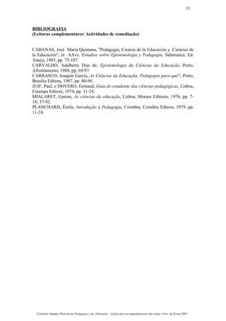 BIBLIOGRAFIA
(Leituras complementares/ Actividades de remediação)
CABANAS, José María Quintana, "Pedagogía, Ciencia de la Educación y Ciencias de
la Educación", in AAvv, Estudios sobre Epistemología y Pedagogía, Salamanca, Ed.
Anaya, 1983, pp. 75-107.
CARVALHO, Adalberto Dias de, Epistemologia da Ciências da Educação, Porto,
Afrontamento, 1988, pp. 69-97.
CARRASCO, Joaquín García, As Ciências da Educação, Pedagogos para quê?, Porto,
Brasília Editora, 1987, pp. 80-98.
JUIF, Paul, e DOVERO, Fernand, Guia do estudante das ciências pedagógicas, Lisboa,
Estampa Editora, 1974, pp. 11-24.
MIALARET, Gaston, As ciências da educação, Lisboa, Moraes Editores, 1976, pp. 7-
18; 37-92.
PLANCHARD, Émile, Introdução à Pedagogia, Coimbra, Coimbra Editora, 1979, pp.
11-24.
Casimiro Amado, História da Pedagogia e da Educação – Guião para acompanhamento das aulas, Univ. de Évora 2007
11
 