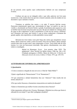 de seu pessoal, como aqueles cujos conhecimentos habitam em suas sumptuosas
livrarias.
Conheço um que ao ser indagado sobre o que sabe, pede-me um livro para
mostrar-mo; e não ousaria dizer-me que tem o traseiro sarnento, antes de estudar em seu
dicionário o que é sarnento e traseiro.
Tomamos as opiniões dos outros, e eis tudo. É preciso fazê-las nossas.
Parecemos propriamente aquele que, necessitando de fogo, vai pedi-lo na casa do
vizinho e, encontrando um braseiro bonito e grande, lá permanece para aquecer-se, sem
se lembrar mais de trazer um pouco para sua casa. De que nos adianta ter a barriga cheia
de carne se não a digerimos? se não a assimilamos? se não nos faz crescer e fortificar-
nos? Pensamos, por acaso, que Lúculo (1
), que as letras conduziram e formaram tão
grande capitão, sem experiência, as tenha aprendido à nossa moda?
Deixamo-nos levar tantas vezes pelo braço dos outros que aniquilamos nossas
forças. Quero armar-me contra o terror da morte? Sirvo-me de Séneca. Quero arranjar
consolo para mim ou para outro? peço emprestado a Cícero. Teria tirado tudo de mim
mesmo, se a isso me houvessem exercitado. Não aprecio, absolutamente, esse saber
relativo e mendigado.
Michel de Montaigne, Essais, livre premier, chap. XXV, "Du
pédantisme", Paris, Société Les Belles Lettres, 1946, pp. 186 a 192.
(Tradução portuguesa in ROSA, Maria da Glória de, A História da
Educação através dos textos, Cultrix, S. Paulo, 1971, pp. 129-135)
ACTIVIDADES DE CONTROLE DA APRENDIZAGEM
I. Questionário
1.Como se anuncia a chegada de uma nova era e o final da “Idade Média”?
2.Qual o significado de “Renascimento”? E de “Humanismo”?
3.O que caracteriza a atitude humanística face aos “clássicos”? Que resulta daí em
termos educativos?
4.Por que razões fracassou o humanismo renascentista em matéria de educação?
5.Quais os humanistas que melhor tiveram consciência desse fracasso?
6.Que argumentos utilizam eles ( Erasmo, Montaigne e Rabelais) na crítica que fazem à
educação do seu tempo? E que ideal pedagógico propõem?
1
General romano que dirigiu a guerra contra Mitrídates.
Casimiro Amado, História da Pedagogia e da Educação – Guião para acompanhamento das aulas, Univ. de Évora 2007
110
 