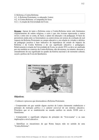 4. Reforma e Contra-Reforma
4.1. A Reforma Protestante e a educação: Lutero
4.2. A Contra-Reforma: a Companhia de Jesus
4.2.1. A criação da Universidade de Évora
Resumo: Apesar de tanto a Reforma como a Contra-Reforma terem sido fenómenos
originariamente de ordem religiosa, o certo é que eles tiveram repercussão a outros
níveis e entre eles se conta, de facto, o plano da educação e da pedagogia. O facto de
persistirem ainda entre os historiadores as controvérsias em termos de avaliação do real
impacte da Reforma Protestante no campo educativo e em relação às virtudes e defeitos
da pedagogia jesuítica é bem indicativo da importância do estudo do impacte da
Reforma e da Contra Reforma e do seu significado educativo e pedagógico.
Relativamente à criação da Universidade de Évora, no século XVI, se deve ser analisada
por nós também no contexto da Contra-Reforma, não deveremos, no entanto, descurar o
entendimento do seu significado no quadro da história nacional e do momento cultural,
social e político da Évora de Quinhentos.
Objectivos:
- Conhecer o processo que desencadeou a Reforma Protestante.
- Compreender em que sentido alguns escritos de Lutero claramente estabelecem o
princípio da instrução pública e o carácter universal de um mínimo educativo.
Princípios que só se estabelecerão no mundo católico no século XVIII com o
Iluminismo.
- Compreender o significado religioso do princípio do “livre-exame” e as suas
implicações a nível educativo.
- Identificar os mecanismos de que Roma lançou mão no sentido de uma
“Contra-Reforma”.
Casimiro Amado, História da Pedagogia e da Educação – Guião para acompanhamento das aulas, Univ. de Évora 2007
112
 