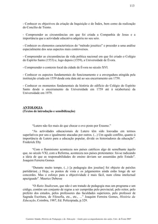 - Conhecer os objectivos da criação da Inquisição e do Índex, bem como da realização
do Concílio de Trento.
- Compreender as circunstâncias em que foi criada a Companhia de Jesus e a
importância que a actividade educativa adquiriu no seu seio.
- Conhecer os elementos característicos do “método jesuítico” e proceder a uma análise
especialmente dos seus aspectos mais controversos.
- Compreender as circunstâncias da vida política nacional em que foi criado o Colégio
do Espírito Santo (1553) e, logo depois (1559), a Universidade de Évora.
- Compreender o contexto local da cidade de Évora no século XVI.
- Conhecer os aspectos fundamentais do funcionamento e a envergadura atingida pela
instituição criada em 1559 desde esta data até ao seu encerramento em 1759.
- Conhecer os momentos fundamentais da história do edifício do Colégio do Espírito
Santo desde o encerramento da Universidade em 1759 até à re(abertura) da
Universidade em 1979.
ANTOLOGIA
(Textos de introdução e sensibilização)
“Lutero não fez mais do que chocar o ovo posto por Erasmo.”
“As actividades educacionais de Lutero têm sido louvadas em termos
superlativos por uns e igualmente atacadas por outros. (...) Um agudo conflito, quanto à
importância de Lutero para a educação popular, divide os historiadores da educação”.
Frederick Eby
“Com o Iluminismo aconteceu nos países católicos algo de semelhante àquilo
que, no século VXI, com a Reforma, aconteceu nos países protestantes: foi-se radicando
a ideia de que as responsabilidades do ensino deviam ser assumidas pelo Estado”.
Joaquim Ferreira Gomes
“Durante muito tempo, (...) [a pedagogia dos jesuítas] foi objecto de paixões
partidárias(...) Hoje, os pontos de vista e os julgamentos ainda estão longe de ser
concordes. Mas o esforço para a objectividade é mais fácil, num clima intelectual
apaziguado”. Maurice Debesse
“O Ratio Studiorum, que não é um tratado de pedagogia mas um programa e um
código, contém um conjunto de regras a ser cumpridas pelo provincial, pelo reitor, pelo
prefeito dos estudos, pelos professores das faculdades superiores, pelo professor de
Sagrada Escritura, de Filosofia, etc., etc., ...” Joaquim Ferreira Gomes, História da
Educação, Coimbra, 1987, Ed. Policopiada, p.329.
Casimiro Amado, História da Pedagogia e da Educação – Guião para acompanhamento das aulas, Univ. de Évora 2007
113
 