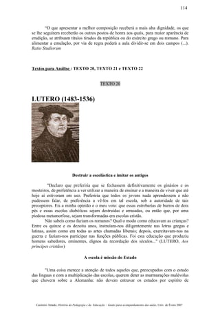 “O que apresentar a melhor composição receberá a mais alta dignidade, os que
se lhe seguirem receberão os outros postos de honra aos quais, para maior aparência de
erudição, se atribuam títulos tirados da república ou do exército grego ou romano. Para
alimentar a emulação, por via de regra poderá a aula dividir-se em dois campos (...).
Ratio Studiorum
Textos para Análise : TEXTO 20, TEXTO 21 e TEXTO 22
TEXTO 20
LUTERO (1483-1536)
Destruir a escolástica e imitar os antigos
"Declaro que preferiria que se fechassem definitivamente os ginásios e os
mosteiros, de preferência a ver utilizar a maneira de ensinar e a maneira de viver que até
hoje aí estiveram em uso. Preferiria que todos os jovens nada aprendessem e não
pudessem falar, de preferência a vê-los em tal escola, sob a autoridade de tais
preceptores. Eis a minha opinião e o meu voto: que essas estrebarias de burros de dois
pés e essas escolas diabólicas sejam destruídas e arrasadas, ou então que, por uma
piedosa metamorfose, sejam transformadas em escolas cristãs.
Não sabeis como faziam os romanos? Qual o modo como educavam as crianças?
Entre os quinze e os dezoito anos, instruíam-nos diligentemente nas letras gregas e
latinas, assim como em todas as artes chamadas liberais; depois, exercitavam-nos na
guerra e faziam-nos participar nas funções públicas. Foi esta educação que produziu
homens sabedores, eminentes, dignos da recordação dos séculos..." (LUTERO, Aos
príncípes cristãos)
A escola é missão do Estado
"Uma coisa merece a atenção de todos aqueles que, preocupados com o estudo
das línguas e com a multiplicação das escolas, querem deter as murmurações malévolas
que chovern sobre a Alemanha: não devem entravar os estudos por espírito de
Casimiro Amado, História da Pedagogia e da Educação – Guião para acompanhamento das aulas, Univ. de Évora 2007
114
 
