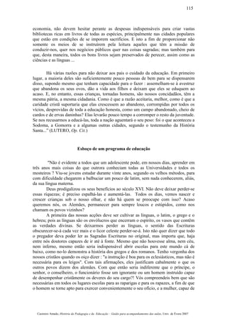 economia, não devem hesitar perante as despesas indispensáveis para criar vastas
bibliotecas ricas em livros de todas as espécies, principalmente nas cidades populares
que estão em condições de se imporem sacrifícios. E isto a fim de proporcionar não
somente os meios de se instruírem pela leitura aqueles que têm a missão de
conduzir-nos, quer nos negócios públicos quer nas coisas sagradas; mas também para
que, desta maneira, todos os bons livros sejam preservados de perecer, assim como as
ciências e as línguas ...
Há várias razões para não deixar aos pais o cuidado da educação. Em primeiro
lugar, a maioria deles são suficientemente pouco pessoas de bem para se dispensarem
disso, supondo mesmo que tenham capacidade para o fazer : assemelham-se à avestruz
que abandona os seus ovos, dão a vida aos filhos e deixam que eles se eduquem ao
acaso. E, no entanto, essas crianças, tornadas homens, são nossos concidadãos, têm a
mesma pátria, a mesma cidadania. Como é que a razão aceitaria, melhor, como é que a
caridade cristã suportaria que elas crescessem ao abandono, corrompidas por todos os
vícios, desprovidas de toda a educação honesta, como um campo abandonado, cheio de
cardos e de ervas daninhas? Elas levarão pouco tempo a corromper o resto da juventude.
Se nos recusarmos a educá-las, toda a nação aguentará o seu peso: foi o que aconteceu a
Sodoma, a Gomorra e a algumas outras cidades, segundo o testemunho da História
Santa...” (LUTERO, Op. Cit.)
Esboço de um programa de educação
"Não é evidente a todos que um adolescente pode, em nossos dias, aprender em
três anos mais coisas do que outrora conheciam todas as Universidades e todos os
mosteiros ? Viu-se jovens estudar durante vinte anos, segundo os velhos métodos, para
com dificuldade chegarem a balbuciar um pouco de latim, sem nada conhecerem, aliás,
da sua língua materna.
Deus prodigalizou os seus benefícios ao século XVI. Não deve deixar perder-se
essas riquezas; é preciso espalhá-las e aumentá-las. Todos os dias, vemos nascer e
crescer crianças sob o nosso olhar, e não há quem se preocupe com isso? Acaso
queremos nós, os Alemães, permanecer para sempre loucos e estúpidos, como nos
chamam os povos vizinhos?
A primeira das nossas acções deve ser cultivar as línguas, o latim, o grego e o
hebreu; pois as línguas são os envólucros que encerram o espírito, os vasos que contêm
as verdades divinas. Se deixarmos perder as línguas, o sentido das Escrituras
obscurecer-se-á cada vez mais e o licor celeste perder-se-á. Isto não quer dizer que todo
o pregador deva poder ler as Sagradas Escrituras no original, mas importa que, haja
entre nós doutores capazes de ir até à fonte. Mesmo que não houvesse alma, nem céu,
nem inferno, mesmo então seria indispensável abrir escolas para este mundo cá de
baixo, como no-lo demonstra a história dos gregos e dos romanos. Tenho vergonha dos
nossos cristãos quando os oiço dizer : "a instrução é boa para os eclesiásticos, mas não é
necessária para os leigos". Com tais afirmações, eles justificam cabalmente o que os
outros povos dizem dos alemães. Com que então seria indiferente que o príncipe, o
senhor, o conselheiro, o funcionário fosse um ignorante ou um homem instruído capaz
de desempenhar cristãmente os deveres do seu cargo?! Vós compreendeis bem que são
necessárias em todos os lugares escolas para as raparigas e para os rapazes, a fim de que
o homem se torne apto para exercer convenientemente o seu ofício, e a mulher, capaz de
Casimiro Amado, História da Pedagogia e da Educação – Guião para acompanhamento das aulas, Univ. de Évora 2007
115
 