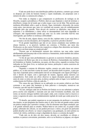 “Cada ano pode haver uma distribuição pública de prémios, contanto que corram
as despesas por conta de homens ilustres e sejam moderadas, em proporção com o
número de aulas e a natureza do colégio...”.
“Em todas as disputas a que comparecem os professores de teologia ou de
filosofia, ocupará a presidência o Prefeito; dará aos que disputam o sinal de terminar; e
distribuirá o tempo de tal modo que a todos toque a sua vez de falar. Não permita que
nenhuma dificuldade sobre a qual se discute, fique, terminada a discussão, tão escura
como antes, mas procure que, uma vez ventilado um assunto, seja ele cuidadosamente
explicado pelo que preside. Nem deverá ele resolver as objecções, mas dirigir os
arguentes e os defendentes; e deste ofício se desempenhará com mais dignidade se
conseguir, não argumentando (ainda que uma vez ou outra convenha fazê-lo) mas
interrogando, que melhor se esclareça a dificuldade”.
“No fim da aula, alguns alunos, cerca de dez, repitam entre si por meia hora o
que ouviram e um dos discípulos, da Companhia, se possível, presida à decúria”.
“É de grande importância que não só aos nossos estudantes mas também aos
alunos internos, e, se possível, também aos externos, o Prefeito, por meio dos
Professores ou dos outros Prefeitos dos respectivos colégios lhes determine um horário
que reserve um bom tempo ao estudo privado”.
“Procure que as declamações mensais dos retóricos, nas suas aulas, sejam
abrilhantadas pela presença não só dos retóricos e humanistas, senão também dos alunos
das classes superiores”.
“A fim de que mais profundamente se gravem os exercícios literários, procure,
com o parecer do Reitor que, não só as classes de Retórica e humanidades mas também
de Gramática se fundem Academias, nas quais, em dias certos, segundo as normas fixas
indicadas no fim deste livro, se realizem por turnos, prelecções e outros exercícios de
um bom estudante”.
“Segundo o costume de diferentes regiões, nomeie em cada classe um censor
público, ou, se não soar bem o nome de censor, um decurião-chefe ou pretor, ,e para que
seja mais respeitado pelos condiscípulos deverá ser distinguido com algum privilégio e
terá o direito de impor, com a aprovação do mestre, algumas penas menores aos
companheiros. Será ainda seu ofício observar se algum discípulo passeia pelo pátio
antes do sinal, se entra em outra aula, ou deixa a própria aula ou lugar. Leve também ao
conhecimento do Prefeito a falta de cada dia...”.
“Por causa dos que faltarem ou na aplicação ou em pontos relativos aos bons
costumes e aos quais não bastarem as boas palavras e exortações, nomeie-se um
Corrector, que não seja da Companhia...”.
“Ao sair, entregue cada um ao Prefeito do Ginásio ou ao seu substituto a própria
prova escrita com empenho e marcada com um sinal livremente escolhido, mas sem
nome; ao mesmo entregue também outro papel, onde, com o mesmo sinal se inscreva o
nome e cognome do autor, mas cuidadosamente sigilado de modo que senão possa ler o
nome”.
“O desafio, que poderá organizar-se ou por perguntas do professor e correcção
dos émulos, ou por perguntas dos émulos entre si, deve ser tido em grande conta e posto
em prática sempre que o permitir o tempo, a fim de alimentar uma digna emulação, que
é de grande estímulo para os estudos. Poderá bater-se um contra um, ou grupo contra
grupo, sobretudo dos oficiais, ou um poderá provocar a vários; em geral um particular
poderá desafiar um oficial e se vencer conquistará a sua graduação, ou outro prémio ou
símbolo de vitória, conforme o exigir a dignidade da classe e o costume da região”.
“Cada mês ou de dois em dois meses, deverão ser escolhidos os oficiais e
também, se parecer conveniente, premiados, salvo se na Retórica se julgasse, em algum
Casimiro Amado, História da Pedagogia e da Educação – Guião para acompanhamento das aulas, Univ. de Évora 2007
117
 