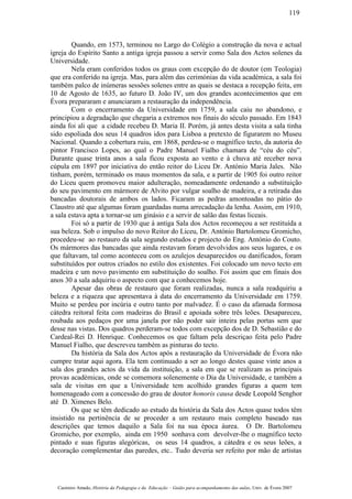 Quando, em 1573, terminou no Largo do Colégio a construção da nova e actual
igreja do Espírito Santo a antiga igreja passou a servir como Sala dos Actos solenes da
Universidade.
Nela eram conferidos todos os graus com excepção do de doutor (em Teologia)
que era conferido na igreja. Mas, para além das cerimónias da vida académica, a sala foi
também palco de inúmeras sessões solenes entre as quais se destaca a recepção feita, em
10 de Agosto de 1635, ao futuro D. João IV, um dos grandes acontecimentos que em
Évora prepararam e anunciaram a restauração da independência.
Com o encerramento da Universidade em 1759, a sala caiu no abandono, e
principiou a degradação que chegaria a extremos nos finais do século passado. Em 1843
ainda foi ali que a cidade recebeu D. Maria II. Porém, já antes desta visita a sala tinha
sido espoliada dos seus 14 quadros idos para Lisboa a pretexto de figurarem no Museu
Nacional. Quando a cobertura ruiu, em 1868, perdeu-se o magnífico tecto, da autoria do
pintor Francisco Lopes, ao qual o Padre Manuel Fialho chamara de “céu do céu”.
Durante quase trinta anos a sala ficou exposta ao vento e à chuva até receber nova
cúpula em 1897 por iniciativa do então reitor do Liceu Dr. António Maria Jales. Não
tinham, porém, terminado os maus momentos da sala, e a partir de 1905 foi outro reitor
do Liceu quem promoveu maior adulteração, nomeadamente ordenando a substituição
do seu pavimento em mármore de Alvito por vulgar soalho de madeira, e a retirada das
bancadas doutorais de ambos os lados. Ficaram as pedras amontoadas no pátio do
Claustro até que algumas foram guardadas numa arrecadação da lenha. Assim, em 1910,
a sala estava apta a tornar-se um ginásio e a servir de salão das festas liceais.
Foi só a partir de 1930 que à antiga Sala dos Actos recomeçou a ser restituída a
sua beleza. Sob o impulso do novo Reitor do Liceu, Dr. António Bartolomeu Gromicho,
procedeu-se ao restauro da sala segundo estudos e projecto do Eng. António do Couto.
Os mármores das bancadas que ainda restavam foram devolvidos aos seus lugares, e os
que faltavam, tal como aconteceu com os azulejos desaparecidos ou danificados, foram
substituídos por outros criados no estilo dos existentes. Foi colocado um novo tecto em
madeira e um novo pavimento em substituição do soalho. Foi assim que em finais dos
anos 30 a sala adquiriu o aspecto com que a conhecemos hoje.
Apesar das obras de restauro que foram realizadas, nunca a sala readquiriu a
beleza e a riqueza que apresentava à data do encerramento da Universidade em 1759.
Muito se perdeu por incúria e outro tanto por malvadez. É o caso da afamada formosa
cátedra reitoral feita com madeiras do Brasil e apoiada sobre três leões. Desapareceu,
roubada aos pedaços por uma janela por não poder sair inteira pelas portas sem que
desse nas vistas. Dos quadros perderam-se todos com excepção dos de D. Sebastião e do
Cardeal-Rei D. Henrique. Conhecemos os que faltam pela descriçao feita pelo Padre
Manuel Fialho, que descreveu também as pinturas do tecto.
Da história da Sala dos Actos após a restauração da Universidade de Évora não
cumpre tratar aqui agora. Ela tem continuado a ser ao longo destes quase vinte anos a
sala dos grandes actos da vida da instituição, a sala em que se realizam as principais
provas académicas, onde se comemora solenemente o Dia da Universidade, e também a
sala de visitas em que a Universidade tem acolhido grandes figuras a quem tem
homenageado com a concessão do grau de doutor honoris causa desde Leopold Senghor
até D. Ximenes Belo.
Os que se têm dedicado ao estudo da história da Sala dos Actos quase todos têm
insistido na pertinência de se proceder a um restauro mais completo baseado nas
descrições que temos daquilo a Sala foi na sua época áurea. O Dr. Bartolomeu
Gromicho, por exemplo, ainda em 1950 sonhava com devolver-lhe o magnífico tecto
pintado e suas figuras alegóricas, os seus 14 quadros, a cátedra e os seus leões, a
decoração complementar das paredes, etc.. Tudo deveria ser refeito por mão de artistas
Casimiro Amado, História da Pedagogia e da Educação – Guião para acompanhamento das aulas, Univ. de Évora 2007
119
 
