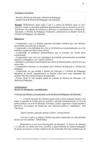 Introdução à disciplina
. História, História da Educação e História da Pedagogia.
. Quadro Geral da História da Pedagogia e da Educação.
Resumo: Reflectiremos agora sobre o que é a ciência da História, quais os seus
métodos, e quais os principais problemas epistemológicos que se colocam no seu seio.
Trataremos, em seguida, de esclarecer a diferença e a articulação entre a História da
Educação e a História da Pedagogia. Finalmente, analisaremos um Quadro Geral da
História da Pedagogia e da Educação.
Objectivos:
- Compreender o que é a História enquanto actividade científica que visa satisfazer
necessidades universais do ser humano.
- Compreender a inevitabilidade de a ciência da História ser contaminada pelos usos tão
polémicos quanto inevitáveis dessa ciência.
- Compreender os problemas epistemológicos que se levantam em virtude dessa
contaminação.
- Compreender o que vem a ser a abordagem da realidade, particularmente da realidade
educativa e pedagógica, com “espírito histórico”.
- Identificar as principais transformações da ciência da História desde o positivismo aos
nossos dias.
- Compreender a diferença e a articulação entre a História da Educação e a História da
Pedagogia.
- Compreender em que medida a História da Educação e a História da Pedagogia
dependem do devido enquadramento na História Geral bem como dependem das
posições filosófico-epistemológicas do historiador.
- Formar, desde já, uma imagem global do conjunto da História da Educação e da
História da Pedagogia.
ANTOLOGIA
(Textos de introdução e sensibilização)
a) Os usos da História e, em particular, os da História da Pedagogia e da Educação.
“... a história faz parte dos utensílios pelos quais a classe dirigente mantém o seu
poder. O aparelho de Estado procura controlar o passado simultaneamente ao nível da
política prática e ao nível da ideologia. O Estado, o poder, organizam o tempo passado e
fabricam a sua imagem em função dos seus interesses políticos e ideológicos”. Jean
Chesneaux
“Quem controla o passado, domina o futuro”. George Orwell
“Um povo conta a si próprio a história que pode compreender em cada alteração
decisiva do seu caminho”. Alfred Dubuc
[Referindo-se a uma certa historiografia da educação] “A história da educação
(...) cabia-lhe, no melhor dos casos, justificar a opção doutrinal de carácter pedagógico
de quem a leccionava, ou fazer a apoteose de uma instituição. Por mais simpática que tal
Casimiro Amado, História da Pedagogia e da Educação – Guião para acompanhamento das aulas, Univ. de Évora 2007
12
 
