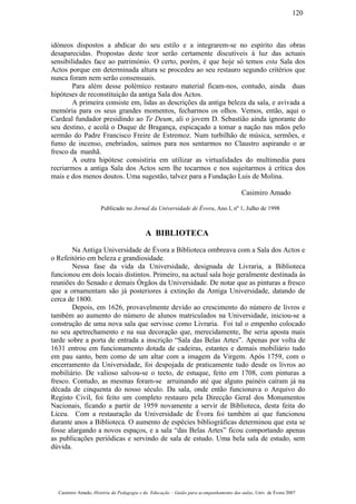 idóneos dispostos a abdicar do seu estilo e a integrarem-se no espírito das obras
desaparecidas. Propostas deste teor serão certamente discutíveis à luz das actuais
sensibilidades face ao património. O certo, porém, é que hoje só temos esta Sala dos
Actos porque em determinada altura se procedeu ao seu restauro segundo critérios que
nunca foram nem serão consensuais.
Para além desse polémico restauro material ficam-nos, contudo, ainda duas
hipóteses de reconstituição da antiga Sala dos Actos.
A primeira consiste em, lidas as descrições da antiga beleza da sala, e avivada a
memória para os seus grandes momentos, fecharmos os olhos. Vemos, então, aqui o
Cardeal fundador presidindo ao Te Deum, ali o jovem D. Sebastião ainda ignorante do
seu destino, e acolá o Duque de Bragança, espicaçado a tomar a nação nas mãos pelo
sermão do Padre Francisco Freire de Estremoz. Num turbilhão de música, sermões, e
fumo de incenso, enebriados, saímos para nos sentarmos no Claustro aspirando o ar
fresco da manhã.
A outra hipótese consistiria em utilizar as virtualidades do multimedia para
recriarmos a antiga Sala dos Actos sem lhe tocarmos e nos sujeitarmos à crítica dos
mais e dos menos doutos. Uma sugestão, talvez para a Fundação Luis de Molina.
Casimiro Amado
Publicado no Jornal da Universidade de Évora, Ano I, nº 1, Julho de 1998
A BIBLIOTECA
Na Antiga Universidade de Évora a Biblioteca ombreava com a Sala dos Actos e
o Refeitório em beleza e grandiosidade.
Nessa fase da vida da Universidade, designada de Livraria, a Biblioteca
funcionou em dois locais distintos. Primeiro, na actual sala hoje geralmente destinada às
reuniões do Senado e demais Órgãos da Universidade. De notar que as pinturas a fresco
que a ornamentam são já posteriores à extinção da Antiga Universidade, datando de
cerca de 1800.
Depois, em 1626, provavelmente devido ao crescimento do número de livros e
também ao aumento do número de alunos matriculados na Universidade, iniciou-se a
construção de uma nova sala que servisse como Livraria. Foi tal o empenho colocado
no seu apetrechamento e na sua decoração que, merecidamente, lhe seria aposta mais
tarde sobre a porta de entrada a inscrição “Sala das Belas Artes”. Apenas por volta de
1631 entrou em funcionamento dotada de cadeiras, estantes e demais mobiliário tudo
em pau santo, bem como de um altar com a imagem da Virgem. Após 1759, com o
encerramento da Universidade, foi despojada de praticamente tudo desde os livros ao
mobiliário. De valioso salvou-se o tecto, de estuque, feito em 1708, com pinturas a
fresco. Contudo, as mesmas foram-se arruinando até que alguns painéis caíram já na
década de cinquenta do nosso século. Da sala, onde então funcionava o Arquivo do
Registo Civil, foi feito um completo restauro pela Direcção Geral dos Monumentos
Nacionais, ficando a partir de 1959 novamente a servir de Biblioteca, desta feita do
Liceu. Com a restauração da Universidade de Évora foi também aí que funcionou
durante anos a Biblioteca. O aumento de espécies bibliográficas determinou que esta se
fosse alargando a novos espaços, e a sala “das Belas Artes” ficou comportando apenas
as publicações periódicas e servindo de sala de estudo. Uma bela sala de estudo, sem
dúvida.
Casimiro Amado, História da Pedagogia e da Educação – Guião para acompanhamento das aulas, Univ. de Évora 2007
120
 