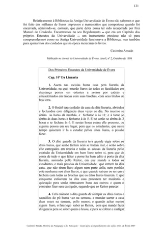 Relativamente à Biblioteca da Antiga Universidade de Évora não sabemos o que
foi feito dos milhares de livros impressos e manuscritos que comportava quando foi
encerrada, admitindo-se, contudo, que parte deles possa ter sido recuperada por Frei
Manuel do Cenáculo. Encontramos no seu Regulamento  que era um Capítulo dos
próprios Estatutos da Universidade  um instrumento precioso não só para
compreendermos como na Antiga Universidade funcionava a Biblioteca, mas também
para ajuizarmos dos cuidados que na época mereciam os livros.
Casimiro Amado
Publicado no Jornal da Universidade de Évora, Ano I, nº 2, Outubro de 1998
Dos Primeiros Estatutos da Universidade de Évora
Cap. 10º Da Liuraria
1. Auera nas escolas huma casa pera liuraria da
Universidade, na qual estarão liuros de todas as faculdades em
abastança postos em estantes e prezos por cadeas e
emcadernados em tauoas com suas brochas, com seus titulos de
boa letra.
2. O Bedel tera cuidado da casa da dita liuraria, abrindoa
e fechandoa com diligencia duas vezes no dia. No inuerno se
abrira às horas da menhãa, e fecharse á às 11; e à tarde se
abrira às duas horas e fecharse á às 5. E no uerão se abrira às 3
horas e se fechara às 6. E nestas horas estara elle presente, ou
alguma pessoa em seu lugar, pera que os estudantes, que neste
tempo quiserem ir la a estudar pellos ditos liuros, o possão
fazer.
3. O dito guarda da liuraria tera grande uigia sobre os
ditos liuros, que senão furtem nem se tratem mal, e serão sobre
elle carregados em receita e todas as cousas da liuraria pello
escriuão da Uniuersidade em hum liuro sobre si, pera que de
conta de tudo o que faltar e porse ha hum edito à porta da dita
liuraria, assinado pello Reitor, em que mande a todos os
estudantes, e mais pessoas da Uniuersidade, que entrem na dita
casa, que não tirem liuro algum nem parte delle, nem ponhão
cota nenhuma nos ditos liuros, e que quando sairem os serrem e
fechem com todas as brochas que os ditos liuros tiuerem. E que
emquanto estiuerem na dita casa procurem ter modestia e
quietação pera senão estrouarem huns aos outros; e quem o
contrairo fizer sera castigado, segundo que ao Reitor parecer.
4. Tera cuidado o dito guarda de alimpar os ditos liuros e
sacudilos do pô huma vez na semana, e mandar uarrer a casa
duas vezes na semana, pello menos; e quando achar menos
algum liuro, o fara logo saber ao Reitor, pera que mande fazer
diligencia pera se saber quem o leuou, e pera se cobrar e castigar
Casimiro Amado, História da Pedagogia e da Educação – Guião para acompanhamento das aulas, Univ. de Évora 2007
121
 