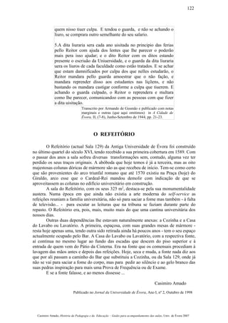 quem nisso tiuer culpa. E tendoa o guarda, e não se achando o
liuro, se comprara outro semelhante do seu salario.
5.A dita liuraria sera cada ano uisitada no principio das ferias
pello Reitor com ajuda dos lentes que lhe parecer o poderão
mais pera isso ajudar; e o dito Reitor com os ditos estando
presente o escriuão da Uniuersidade, e o guarda da dita liuraria
uera os liuros de cada faculdade como estão tratados. E se achar
que estam damnificados por culpa dos que nelles estudarão, o
Reitor mandara pello guarda amoestrar que o não fação, e
mandara reprender disso aos estudantes nas liçõens, e não
bastando os mandara castigar conforme a culpa que tiuerem. E
achando o guarda culpado, o Reitor o reprendera e multara
como lhe parecer, comunicandoo com as pessoas com que fizer
a dita uisitação.
Transcrito por Armando de Gusmão e publicado com notas
marginais e outras (que aqui omitimos) in A Cidade de
Évora, II, (7-8), Junho-Setembro de 1944, pp. 21-23.
O REFEITÓRIO
O Refeitório (actual Sala 129) da Antiga Universidade de Évora foi construído
no último quartel do século XVI, tendo recebido a sua primeira cobertura em 1589. Com
o passar dos anos a sala sofreu diversas transformações sem, contudo, alguma vez ter
perdido os seus traços originais. A abóboda que hoje temos é já a terceira, mas as oito
majestosas colunas dóricas de mármore são as que recebeu de início. Tem-se como certo
que são provenientes do arco triunfal romano que até 1570 existiu na Praça (hoje) do
Giraldo, arco esse que o Cardeal-Rei mandou demolir com indicação de que se
aproveitassem as colunas no edifício universitário em construção.
A sala do Refeitório, com os seus 325 m2
, destaca-se pela sua monumentalidade
austera. Numa época em que ainda não existia a arte moderna do self-service as
refeições reuniam a família universitária, não só para saciar a fome mas também - à falta
de televisão... - para escutar as leituras que na tribuna se faziam durante parte do
repasto. O Refeitório era, pois, mais, muito mais do que uma cantina universitária dos
nossos dias.
Outras duas dependências lhe estavam naturalmente anexas: a Cozinha e a Casa
do Lavabo ou Lavatório. A primeira, espaçosa, com suas grandes mesas de mármore -
resta hoje apenas uma, tendo outra sido retirada ainda há poucos anos - tem o seu espaço
actualmente ocupado pelo Bar. A Casa do Lavabo ou Lavatório, com a respectiva fonte,
aí continua no mesmo lugar ao fundo das escadas que descem do piso superior e à
entrada de quem vem do Pátio da Cisterna. Era na fonte que os comensais procediam à
lavagem das mãos antes e depois das refeições. Hoje, seca e muda, a fonte nada diz aos
que por ali passam a caminho do Bar que substituiu a Cozinha, ou da Sala 129, onde já
não se vai para saciar a fome do corpo, mas para pedir ao silêncio e ao gelo branco das
suas pedras inspiração para mais uma Prova de Frequência ou de Exame.
E se a fonte falasse, e ao menos dissesse ...
Casimiro Amado
Publicado no Jornal da Universidade de Évora, Ano I, nº 2, Outubro de 1998
Casimiro Amado, História da Pedagogia e da Educação – Guião para acompanhamento das aulas, Univ. de Évora 2007
122
 