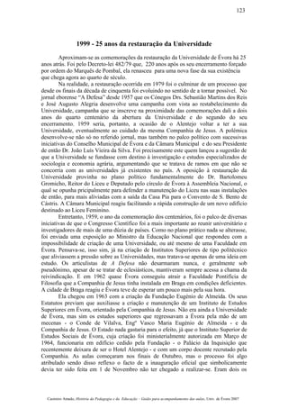 1999 - 25 anos da restauração da Universidade
Aproximam-se as comemorações da restauração da Universidade de Évora há 25
anos atrás. Foi pelo Decreto-lei 482/79 que, 220 anos após os seu encerramento forçado
por ordem do Marquês de Pombal, ela renasceu para uma nova fase da sua existência
que chega agora ao quarto de século.
Na realidade, a restauração ocorrida em 1979 foi o culminar de um processo que
desde os finais da década de cinquenta foi evoluindo no sentido de a tornar possível. No
jornal eborense “A Defesa” desde 1957 que os Cónegos Drs. Sebastião Martins dos Reis
e José Augusto Alegria desenvolve uma campanha com vista ao restabelecimento da
Universidade, campanha que se inscreve na proximidade das comemorações dali a dois
anos do quarto centenário da abertura da Universidade e do segundo do seu
encerramento. 1959 seria, portanto, a ocasião de o Alentejo voltar a ter a sua
Universidade, eventualmente ao cuidado da mesma Companhia de Jesus. A polémica
desenvolve-se não só no referido jornal, mas também no palco político com sucessivas
iniciativas do Conselho Municipal de Évora e da Câmara Municipal e do seu Presidente
de então Dr. João Luís Vieira da Silva. Foi precisamente este quem lançou a sugestão de
que a Universidade se fundasse com destino à investigação e estudos especializados de
sociologia e economia agrária, argumentando que se tratava de ramos em que não se
concorria com as universidades já existentes no país. A oposição à restauração da
Universidade provinha no plano político fundamentalmente do Dr. Bartolomeu
Gromicho, Reitor do Liceu e Deputado pelo círculo de Évora à Assembleia Nacional, o
qual se opunha pricipalmente para defender a manutenção do Liceu nas suas instalações
de então, para mais aliviadas com a saída da Casa Pia para o Convento de S. Bento de
Cástris. A Câmara Municipal reagiu facilitando a rápida construção de um novo edifício
destinado ao Liceu Feminino.
Entretanto, 1959, o ano da comemoração dos centenários, foi o palco de diversas
iniciativas de que o Congresso Científico foi a mais importante ao reunir universitário e
investigadores de mais de uma dúzia de países. Como no plano prático nada se alterasse,
foi enviada uma exposição ao Ministro da Educação Nacional que respondeu com a
impossibilidade de criação de uma Universidade, ou até mesmo de uma Faculdade em
Évora. Pensava-se, isso sim, já na criação de Institutos Superiores de tipo politécnico
que aliviassem a pressão sobre as Universidades, mas tratava-se apenas de uma ideia em
estudo. Os articulistas de A Defesa não desarmaram nunca, e geralmente sob
pseudónimo, apesar de se tratar de eclesiásticos, mantiveram sempre acessa a chama da
reivindicação. E em 1962 quase Évora conseguiu atrair a Faculdade Pontifícia de
Filosofia que a Companhia de Jesus tinha instalada em Braga em condições deficientes.
A cidade de Braga reagiu e Évora teve de esperar um pouco mais pela sua hora.
Ela chegou em 1963 com a criação da Fundação Eugénio de Almeida. Os seus
Estatutos previam que auxiliasse a criação e manutenção de um Instituto de Estudos
Superiores em Évora, orientado pela Companhia de Jesus. Não era ainda a Universidade
de Évora, mas sim os estudos superiores que regressavam a Évora pela mão de um
mecenas - o Conde de Vilalva, Engº Vasco Maria Eugénio de Almeida - e da
Companhia de Jesus. O Estado nada gastaria para o efeito, já que o Instituto Superior de
Estudos Sociais de Évora, cuja criação foi ministerialmente autorizada em Março de
1964, funcionaria em edifício cedido pela Fundação - o Palácio da Inquisição que
recentemente deixara de ser o Hotel Alentejo - e com um corpo docente recrutado pela
Companhia. As aulas começaram nos finais de Outubro, mas o processo foi algo
atribulado sendo disso reflexo o facto de a inauguração oficial que simbolicamente
devia ter sido feita em 1 de Novembro não ter chegado a realizar-se. Eram dois os
Casimiro Amado, História da Pedagogia e da Educação – Guião para acompanhamento das aulas, Univ. de Évora 2007
123
 