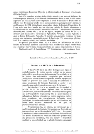 cursos ministrados: Economia (Direcção e Administração de Empresas) e Sociologia
(Ciências Sociais).
Em 1971, quando o Ministro Veiga Simão anuncia o seu plano de Reforma do
Ensino Superior, o facto de já existirem em funcionamento desde há anos os dois cursos
superiores do ISESE pesam como argumento a favor da inclusão de Évora entre as
cidades onde deveriam ser criados novos cursos superiores agora de iniciativa pública. E
em Dezembro de 1972 foi finalmente anunciada a criação do Instituto Universitário de
Évora após uma dura batalha em que diversas capitais de distrito disputaram a
localização dos três Institutos que o Governo decidira criar. O novo Instituto, legalmente
instituído pelo Decreto 402/73 de 11 de Agosto, integrará os cursos do ISESE e
arrancará com novos cursos superiores de Agricultura, Pecuária, e Gestão Agrícola, a
criar na Escola de Regentes Agrícolas. O Instituto seria, portanto, composto por duas
escolas, uma particular e outra oficial, e em 4 de Janeiro de 1974 tomou posse o Reitor,
Prof. Ário Lobo de Azevedo, e a Comissão Instaladora.
No período que medeia entre 1974 e a criação da Universidade em 1979 a
história da instituição conheceu vicissitudes várias ao sabor dos tempos controversos
que a região e o país viveram, designadamente no que toca ao funcionamento do ISESE.
Finalmente, em 14 de Dezembro de 1979 foi restaurada a Universidade de Évora
Casimiro Amado
Publicado no Jornal da Universidade de Évora, Ano , nº , de 199
Decreto-Lei nº 482/79, de 14 de Dezembro
A Lei nº 5/73, de 25 de Julho, distinguiu dois tipos de
estabelecimentos de ensino superior oficial: os do ensino
universitário, genericamente designados por Universidades, e os
de ensino não universitário, designados por Institutros
Politécnicos, Escolas Normais Superiores e outros equiparados,
tendo aos primeiros sido dada a faculdade de conferirem os
graus académicos de bacharel, licenciado e doutor e aos
segundos a de conferirem unicamente o grau de bacharel.
Tal destrinça viria a ser mantida no Decreto-Lei nº
402/73, de 11 de Agosto, diploma onde os Institutos
Universitários, continuando embora a conferir os mesmos graus
que as Universidades propriamente ditas e a estar incursos na
aplicação do diploma orientador do ensino superior na parte a
estas respeitante, são essencialmente definiddos como
instituições de ensino universitário que se individualizam por
terem uma vocação dominante ou um grau de
pluridisciplinaridade limitado.
Presentemente, há, no entanto, que reconhecer que o
perfil institucional do Instituto Universitário de Évora já não
corresponde ao que no Decreto-Lei nº 402/73 de 11 de Agosto,
é apresentado como característico dos Institutos Universitários.
Isto porque o conjunto dos cursos de licenciatura que nele hoje
são professados inviabiliza, pelo seu número e diversidade
qualitativa, a possibilidade de o referido Instituto permanecer
Casimiro Amado, História da Pedagogia e da Educação – Guião para acompanhamento das aulas, Univ. de Évora 2007
124
 