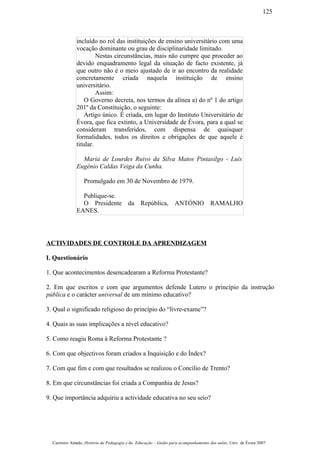 incluído no rol das instituições de ensino universitário com uma
vocação dominante ou grau de disciplinaridade limitado.
Nestas circunstâncias, mais não cumpre que proceder ao
devido enquadramento legal da situação de facto existente, já
que outro não é o meio ajustado de ir ao encontro da realidade
concretamente criada naquela instituição de ensino
universitário.
Assim:
O Governo decreta, nos termos da alínea a) do nº 1 do artigo
201º da Constituição, o seguinte:
Artigo único. É criada, em lugar do Instituto Universitário de
Évora, que fica extinto, a Universidade de Évora, para a qual se
consideram transferidos, com dispensa de quaisquer
formalidades, todos os direitos e obrigações de que aquele é
titular.
Maria de Lourdes Ruivo da Silva Matos Pintasilgo - Luís
Eugénio Caldas Veiga da Cunha.
Promulgado em 30 de Novembro de 1979.
Publique-se.
O Presidente da República, ANTÓNIO RAMALHO
EANES.
ACTIVIDADES DE CONTROLE DA APRENDIZAGEM
I. Questionário
1. Que acontecimentos desencadearam a Reforma Protestante?
2. Em que escritos e com que argumentos defende Lutero o princípio da instrução
pública e o carácter universal de um mínimo educativo?
3. Qual o significado religioso do princípio do “livre-exame”?
4. Quais as suas implicações a nível educativo?
5. Como reagiu Roma à Reforma Protestante ?
6. Com que objectivos foram criados a Inquisição e do Índex?
7. Com que fim e com que resultados se realizou o Concílio de Trento?
8. Em que circunstâncias foi criada a Companhia de Jesus?
9. Que importância adquiriu a actividade educativa no seu seio?
Casimiro Amado, História da Pedagogia e da Educação – Guião para acompanhamento das aulas, Univ. de Évora 2007
125
 