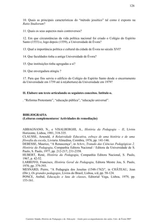 10. Quais as principais características do “método jesuítico” tal como é exposto na
Ratio Studiorum?
11. Quais os seus aspectos mais controversos?
12. Em que circunstâncias da vida política nacional foi criado o Colégio do Espírito
Santo (1553) e, logo depois (1559), a Universidade de Évora?
13. Qual a importância política e cultural da cidade de Évora no século XVI?
14. Que faculdades tinha a antiga Universidade de Évora?
15. Que instituições tinha agregadas a si?
16. Que envergadura atingiu ?
17. Para que fins serviu o edifício do Colégio do Espírito Santo desde o encerramento
da Universidade em 1759 até à re(abertura) da Universidade em 1979?
II. Elabore um texto articulando os seguintes conceitos. Intitule-o.
. “Reforma Protestante”, “educação pública”, “educação universal”.
BIBLIOGRAFIA
(Leituras complementares/ Actividades de remediação)
ABBAGNANO, N., e VISALBERGHI, A., História da Pedagogia – II, Livros
Horizonte, Lisboa, 1981, 318-335.
CLAUSSE, Arnould, A Relatividade Educativa, esboço de uma história e de uma
filosofia da escola, Livraria Almedina, Coimbra, 1976, pp. 141-146.
DEBESSE, Maurice, “A Renascença”, in AAvv, Tratado das Ciências Pedagógicas 2.
História da Pedagogia, Companhia Editora Nacional / Editora da Universidade de S.
Paulo, S. Paulo, 1977, pp. 212-217; 231-2358.
HUBERT, René, História da Pedagogia, Companhia Editora Nacional, S. Paulo,
1967, p. 42-52.
LARROYO, Francisco, História Geral da Pedagogia, Editora Mestre Jou, S. Paulo,
1970, pp. 379-393.
MESNARD, Pierre, “A Pedagogia dos Jesuítas (1548-1762)”, in CHÂTEAU, Jean
(Dir.), Os grandes pedagogos, Livros do Brasil, Lisboa, s/d, pp. 58-124.
PONCE, Anibal, Educação e luta de classes, Editorial Vega, Lisboa, 1979, pp.
153-161.
Casimiro Amado, História da Pedagogia e da Educação – Guião para acompanhamento das aulas, Univ. de Évora 2007
126
 