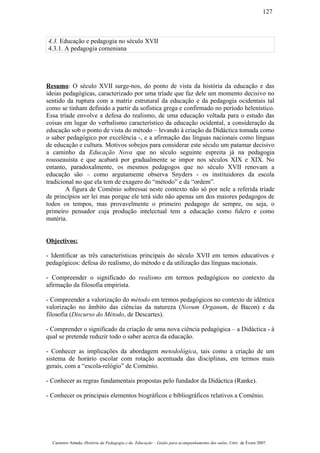 4.3. Educação e pedagogia no século XVII
4.3.1. A pedagogia comeniana
Resumo: O século XVII surge-nos, do ponto de vista da história da educação e das
ideias pedagógicas, caracterizado por uma tríade que faz dele um momento decisivo no
sentido da ruptura com a matriz estrutural da educação e da pedagogia ocidentais tal
como se tinham definido a partir da sofística grega e confirmado no período helenístico.
Essa tríade envolve a defesa do realismo, de uma educação voltada para o estudo das
coisas em lugar do verbalismo característico da educação ocidental, a consideração da
educação sob o ponto de vista do método – levando à criação da Didáctica tomada como
o saber pedagógico por excelência -, e a afirmação das línguas nacionais como línguas
de educação e cultura. Motivos sobejos para considerar este século um patamar decisivo
a caminho da Educação Nova que no século seguinte espreita já na pedagogia
rousseauísta e que acabará por gradualmente se impor nos séculos XIX e XIX. No
entanto, paradoxalmente, os mesmos pedagogos que no século XVII renovam a
educação são – como argutamente observa Snyders - os instituidores da escola
tradicional no que ela tem de exagero do “método” e da “ordem”.
A figura de Coménio sobressai neste contexto não só por nele a referida tríade
de princípios ser lei mas porque ele terá sido não apenas um dos maiores pedagogos de
todos os tempos, mas provavelmente o primeiro pedagogo de sempre, ou seja, o
primeiro pensador cuja produção intelectual tem a educação como fulcro e como
matéria.
Objectivos:
- Identificar as três características principais do século XVII em temos educativos e
pedagógicos: defesa do realismo, do método e da utilização das línguas nacionais.
- Compreender o significado do realismo em termos pedagógicos no contexto da
afirmação da filosofia empirista.
- Compreender a valorização do método em termos pedagógicos no contexto de idêntica
valorização no âmbito das ciências da natureza (Novum Organum, de Bacon) e da
filosofia (Discurso do Método, de Descartes).
- Comprender o significado da criação de uma nova ciência pedagógica – a Didáctica - à
qual se pretende reduzir todo o saber acerca da educação.
- Conhecer as implicações da abordagem metodológica, tais como a criação de um
sistema de horário escolar com rotação acentuada das disciplinas, em termos mais
gerais, com a “escola-relógio” de Coménio.
- Conhecer as regras fundamentais propostas pelo fundador da Didáctica (Ranke).
- Conhecer os principais elementos biográficos e bibliográficos relativos a Coménio.
Casimiro Amado, História da Pedagogia e da Educação – Guião para acompanhamento das aulas, Univ. de Évora 2007
127
 