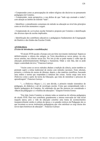 - Compreender como as preocupações de ordem religiosa são decisivas no pensamento
pedagógico de Coménio.
- Compreender, nesta perspectiva, a sua defesa de que “tudo seja ensinado a todos”,
com atenção ao âmbito do referido “tudo”.
- Identificar o entendimento comeniano do método na educação ao nível dos princípios
como ao nível dos momentos a seguir.
- Compreensão do curriculum escolar formativo proposto por Coménio e identificação
dos diversos tipos de escolas implicados.
- Identificação dos contributos educativos e pedagógicos fundamentais da Congregação
do Oratório e dos Irmãos das Escolas Cristãs.
ANTOLOGIA
(Textos de introdução e sensibilização)
“O século XVII sacode a Europa com um forte movimento intelectual. Supera-se
definitivamente a ciência dos antigos; na Terra descobrem-se novos países; no céu,
novas estrelas; nas ciências novas leis. Por isto já não se pode manter o velho tipo de
educação predominantemente filológico e humanista. Onde a vida fala, não se pode
impor a autoridade da letra.” Francisco Larroyo
“Assim como os novos métodos abalam a tradição da ciência, assim também se
pretende suprir a rotina tradicional de ensino com métodos racionais. Estes afectam,
primeiro, a reforma do ensino de idiomas; depois, a das matérias científicas, buscando
uma ordem e norma que respondam à natureza das coisas. Assim surge uma nova
Didáctica como a parte da teoria da Educação, que trata de metodizar o processo de
aprendizagem”. Francisco Larroyo
“... a Didáctica Magna (...) é, sem dúvida, o primeiro tratado sistemático de
pedagogia, de didáctica e até de sociologia escolar. Como que compendiando todo o
ideário pedagógico de Coménio, foi sobretudo ela que lhe mereceu ser considerado o
«Bacon da pedagogia» e o «Galileu da educação».” Joaquim Ferreira Gomes
“Em João Amós Coménio se reúnem todas as tentativas de reforma pedagógica
do século XVII. Para isso contribuiu grandemente a intensa renovação da vida social
naquela época, pois a vida da educação constitui uma trama de acontecimentos
inseparavelmente unidos à cultura da época; e os grandes teóricos da Pedagogia são os
que inventam as novas instituições pedagógicas que vêm satisfazer as exig~encias dos
novos tipos históricos de educação”. Francisco Larroyo
Casimiro Amado, História da Pedagogia e da Educação – Guião para acompanhamento das aulas, Univ. de Évora 2007
128
 