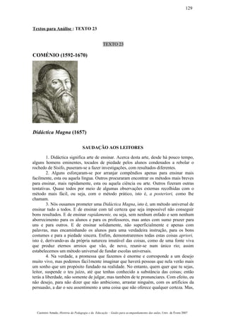 Textos para Análise : TEXTO 23
TEXTO 23
COMÉNIO (1592-1670)
Didáctica Magna (1657)
SAUDAÇÃO AOS LEITORES
1. Didáctica significa arte de ensinar. Acerca desta arte, desde há pouco tempo,
alguns homens eminentes, tocados de piedade pelos alunos condenados a rebolar o
rochedo de Sísifo, puseram-se a fazer investigações, com resultados diferentes.
2. Alguns esforçaram-se por arranjar compêndios apenas para ensinar mais
facilmente, esta ou aquela língua. Outros procuraram encontrar os métodos mais breves
para ensinar, mais rapidamente, esta ou aquela ciência ou arte. Outros fizeram outras
tentativas. Quase todos por meio de algumas observações externas recolhidas com o
método mais fácil, ou seja, com o método prático, isto é, a posteriori, como lhe
chamam.
3. Nós ousamos prometer uma Didáctica Magna, isto é, um método universal de
ensinar tudo a todos. E de ensinar com tal certeza que seja impossível não conseguir
bons resultados. E de ensinar rapidamente, ou seja, sem nenhum enfado e sem nenhum
aborrecimento para os alunos e para os professores, mas antes com sumo prazer para
uns e para outros. E de ensinar solidamente, não superficialmente e apenas com
palavras, mas encaminhando os alunos para uma verdadeira instrução, para os bons
costumes e para a piedade sincera. Enfim, demonstraremos todas estas coisas apriori,
isto é, derivando-as da própria natureza imutável das coisas, como de uma fonte viva
que produz eternos arroios que vão, de novo, reunir-se num único rio; assim
estabelecemos um método universal de fundar escolas universais.
4. Na verdade, a promessa que fazemos é enorme e corresponde a um desejo
muito vivo, mas podemos fàci1mente imaginar que haverá pessoas que nela verão mais
um sonho que um propósito fundado na realidade. No entanto, quem quer que tu sejas,
leitor, suspende o teu juízo, até que tenhas conhecido a substância das coisas; então
terás a liberdade, não somente de julgar, mas também de te pronunciares. Com efeito, eu
não desejo, para não dizer que não ambiciono, arrastar ninguém, com os artifícios da
persuasão, a dar o seu assentimento a uma coisa que não oferece qualquer certeza. Mas,
Casimiro Amado, História da Pedagogia e da Educação – Guião para acompanhamento das aulas, Univ. de Évora 2007
129
 