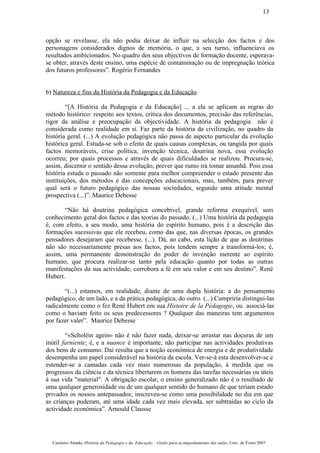 opção se revelasse, ela não podia deixar de influir na selecção dos factos e dos
personagens considerados dignos de memória, o que, a seu turno, influenciava os
resultados ambicionados. No quadro dos seus objectivos de formação docente, esperava-
se obter, através deste ensino, uma espécie de contaminação ou de impregnação teórica
dos futuros professores”. Rogério Fernandes
b) Natureza e fins da História da Pedagogia e da Educação.
“[A História da Pedagogia e da Educação] ... a ela se aplicam as regras do
método histórico: respeito aos textos, crítica dos documentos, precisão das referências,
rigor da análise e preocupação da objectividade. A história da pedagogia não é
considerada como realidade em si. Faz parte da história da civilização, no quadro da
história geral. (...) A evolução pedagógica não passa de aspecto particular da evolução
histórica geral. Estuda-se sob o efeito de quais causas complexas, ou tangida por quais
factos memoráveis, crise política, invenção técnica, doutrina nova, essa evolução
ocorreu; por quais processos e através de quais dificuldades se realizou. Procura-se,
assim, discernir o sentido dessa evolução, prever que rumo irá tomar amanhã. Pois essa
história estuda o passado não somente para melhor compreender o estado presente das
instituições, dos métodos e das concepções educacionais, mas, também, para prever
qual será o futuro pedagógico das nossas sociedades, segundo uma atitude mental
prospectiva (...)”. Maurice Debesse
“Não há doutrina pedagógica concebível, grande reforma exequível, sem
conhecimento geral dos factos e das teorias do passado. (...) Uma história da pedagogia
é, com efeito, a seu modo, uma história do espírito humano, pois é a descrição das
formações sucessivas que ele recebeu, como das que, nas diversas épocas, os grandes
pensadores desejaram que recebesse. (...). Dá, ao cabo, esta lição de que as doutrinas
não são necessariamente presas aos factos, pois tendem sempre a transformá-los; é,
assim, uma permanente demonstração do poder de invenção inerente ao espírito
humano, que procura realizar-se tanto pela educação quanto por todas as outras
manifestações da sua actividade; corrobora a fé em seu valor e em seu destino”. René
Hubert.
“(...) estamos, em realidade, diante de uma dupla história: a do pensamento
pedagógico, de um lado, e a da prática pedagógica, do outro. (...) Cumpriria distingui-las
radicalmente como o fez René Hubert em sua Histoire de la Pédagogie, ou associá-las
como o haviam feito os seus predecessores ? Qualquer das maneiras tem argumentos
por fazer valer”. Maurice Debesse
“«Scholéin agein» não é não fazer nada, deixar-se arrastar nas doçuras de um
inútil farniente; é, e a nuance é importante, não participar nas actividades produtivas
dos bens de consumo. Daí resulta que a noção económica de energia e de produtividade
desempenha um papel considerável na história da escola. Ver-se-á esta desenvolver-se e
estender-se a camadas cada vez mais numerosas da população, à medida que os
progressos da ciência e da técnica libertarem os homens das tarefas necessárias ou úteis
à sua vida "material". A obrigação escolar, o ensino generalizado não é o resultado de
uma qualquer generosidade ou de um qualquer sentido do humano de que teriam estado
privados os nossos antepassados; inscreveu-se como uma possibilidade no dia em que
as crianças puderam, até uma idade cada vez mais elevada, ser subtraídas ao ciclo da
actividade económica”. Arnould Clausse
Casimiro Amado, História da Pedagogia e da Educação – Guião para acompanhamento das aulas, Univ. de Évora 2007
13
 