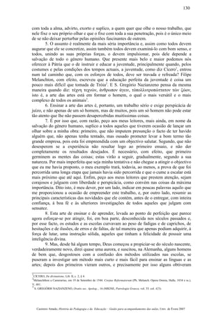 com toda a alma, advirto, exorto e suplico, a quem quer que olhe o nosso trabalho, que
nele fixe o seu próprio olhar e que o fixe com toda a sua penetração, pois é o único meio
de se não deixar perturbar pelas opiniões fascinantes de outrem.
5. O assunto é realmente da mais séria importância e, assim como todos devem
augurar que ele se concretize, assim também todos devem examiná-lo com bom senso, e
todos, unindo as suas próprias forças, o devem impulsionar, pois dele depende a
salvação de todo o género humano. Que presente mais belo e maior podemos nós
oferecer à Pátria que o de instruir e educar a juventude, principalmente quando, pelos
costumes e pelas condições dos tempos actuais, a juventude, como diz Cícero1
, entrou
num tal caminho que, com os esforços de todos, deve ser travada e refreada? Filipe
Melanchton, com efeito, escreveu que a educação perfeita da juventude é coisa um
pouco mais difícil que tomada de Tróia2
. E S. Gregório Nazianzeno pensa da mesma
maneira quando diz: τέχνη τεχνών, άνθρωπον άγειν, τόπολλυτροπώττατον τών ζώον,
isto é, a arte das artes está em formar o homem, o qual o mais versátil e o mais
complexo de todos os animais3
.
6. Ensinar a arte das artes é, portanto, um trabalho sério e exige perspicácia de
juízo, e não apenas de um só homem, mas de muitos, pois um só homem não pode estar
tão atento que lhe não passem desapercebidas muitíssimas coisas.
7. É por isso que, com razão, peço aos meus leitores, mais ainda, em nome da
salvação do género humano, suplico a todos aqueles que tiverem ocasião de lançar um
olhar sobre a minha obra: primeiro, que não imputem presunção o facto de ter havido
alguém que, não apenas tenha tentado, mas ousado prometer levar a bom termo tão
grande empresa, pois esta foi empreendida com um objectivo salutar. Segundo, que não
desesperem se a experiência não resultar logo ao primeiro ensaio, e não der
completamente os resultados desejados. É necessário, com efeito, que primeiro
germinem as mentes das coisas; estas virão a seguir, gradualmente, segundo a sua
natureza. Por mais imperfeita que seja minha tentativa e não chegue a atingir o objectivo
que eu me havia proposto, o meu exemplo trará, todavia, ao menos, a prova de que foi
percorrida uma longa etapa que jamais havia sido percorrida e que o cume a escalar está
mais próximo que até aqui. Enfim, peço aos meus leitores que prestem atenção, sejam
corajosos e julguem com liberdade e perspicácia, como convém nas coisas da máxima
importância. Dito isto, é meu dever, por um lado, indicar em poucas palavras aquilo que
me proporcionou a ocasião de empreender este trabalho, e, por outro lado, resumir as
principais características das novidades que ele contém, antes de o entregar, com inteira
confiança, à boa fé e às ulteriores investigações de todos aqueles que julgam com
sensatez.
8. Esta arte de ensinar e de aprender, levada ao ponto de perfeição que parece
agora esforçar-se por atingir, foi, em boa parte, desconhecida nos séculos passados e,
por esse facto, os estudos e as escolas curvavam ao peso de fadigas e de caprichos, de
hesitações e de ilusões, de erros e de faltas, de tal maneira que apenas podiam adquirir, à
força de lutar, uma instrução sólida, aqueles que tinham a felicidade de possuir uma
inteligência divina.
9. Mas, desde há algum tempo, Deus começou a propiciar-se do século nascente,
verdadeiramente novo, direi quase uma aurora, e suscitou, na Alemanha, alguns homens
de bem que, desgostosos com a confusão dos métodos utilizados nas escolas, se
puseram a investigar um método mais curto e mais fácil para ensinar as línguas e as
artes; depois dos primeiros vieram outros, e precisamente por isso alguns obtiveram
1
CÍCERO, De divinatione, Lib. II, c. 2, § 4.
2
Melanchthon a Camerarius, em 19 de Setembro de 1544. Corpus Reformatorum (Ph. Melanch. Opera Omnia, Halle, 1834 e ss.),
V, 481.
3
S. GREGÓRI0 NAZIANZENO, Oratio sec. Apolog.., 16 (MIGNE, Patrologia Graeca, vol. 35, col. 425).
Casimiro Amado, História da Pedagogia e da Educação – Guião para acompanhamento das aulas, Univ. de Évora 2007
130
 
