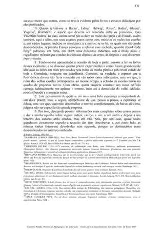 sucesso maior que outros, como se revela evidente pelos livros e ensaios didácticos por
eles publicados.
10. Quero referir-me a Ratke1
, Lubin2
, Helwig3
, Ritter4
, Bodin5
, Glaum6
,
Vogello7
, Wolfstirn8
, e àquele que deveria ser nomeado entre os primeiros, João
Valentim Andrea9
(o qual, assim como pôs a claro os males da Igreja e do Estado, assim
também, aqui e além, nos seus escritos puros como oiro, mostrou os males das escolas
e, em vários lugares, indicou os remédios), e a outros, se os há, os quais nos são ainda
desconhecidos. A própria França começou a rebolar esse rochedo, quando Jean-Cécile
Frey10
publicou, em Paris, em 1629, uma excelente didáctica, sob o título Novo e
rapidíssimo método que conduz às ciências divinas, às artes, às línguas e aos discursos
improvisados.
11. Tendo-se-me apresentado a ocasião de toda a parte, pus-me a ler os livros
desses escritores; e se dissesse quanto prazer experimentei e como foram grandemente
aliviadas as dores em mim provocadas pela ruína da minha pátria e pelo triste estado de
toda a Germânia, ninguém me acreditaria. Comecei, na verdade, a esperar que a
Providência divina não fazia coincidir em vão todos esses infortúnios, uma vez que, à
ruína das velhas escolas correspondia, ao mesmo tempo, a eclosão de escolas novas no
quadro de projectos novos. Com efeito, quem projecta construir um novo edifício
começa habitualmente por aplanar o terreno, indo até à demolição do velho edifício,
pouco cómodo e a ameaçar ruína.
12. Este pensamento despertava em mim uma bela esperança acompanhada de
um doce prazer; mas, a seguir, apercebi-me de que, pouco a pouco, a esperança se
diluia, uma vez que, querendo desentulhar o terreno completamente, de baixo até cima,
julgava não ser capaz de tão grande empresa.
13. Por isso, desejando possuir informações mais completas sobre certos pontos
e dar a minha opinião sobre alguns outros, escrevi a um, a um outro e depois a um
terceiro dos autores atrás citados, mas em vão, pois, por um lado, quase todos
guardaram ciosamente segredo a respeito das suas descobertas e, por outro lado, as
minhas cartas foram-me devolvidas sem resposta, porque os destinatários eram
desconhecidos no endereço indicado.
Schriften, Leipzig, 1892-93).
2
EILHARDUS LUBINUS (IS6S-1621), Novi Jesu Christi Testamenti Graeco-Latino-Germanicae editionis pars prima... Cum
praeli- minari... epistola, in qua de Latina lingua compendiose a pueris addiscenda exponitur,1617. Coménio cita pela 2.&
edição: Rostock, 1626 (Cf. Opera Didactica Omnia, pars II, col. 71 e ss.).
3
CHRISTOPH HELWIG (1581-1617) escreveu, de colaboração com Ratke, uma Didáctica, publicada postumamente:
Christophori Helvici... libri didactici grammaticae universalis Latinae, Graecae Hebraicae, Chaldaicae, una cum generalis
Didacticae delineatione et speciali ad colloquia familiaria applicalione, Giessen, 1619.
4
STEPHANUS RITTER, Nova Didactica, das ist wohlmeinender und in der Vemunft wohlhegriindeler Unterricht, durch was
Mittel und Weis die Jugend die lateinische Sprach mit viel weniger als sonsten anzuwendeten Müh und Zeit fassen und begreifen
möge, 1621.
5
ELIAS BODINUS, Bericht von der Natur-und vernunftsmessigen Didactica oder Lehrkunst: Nebenst hellen und sonnenklaren
Beweiss, wie heutigen T ages der studirenden Jugend die rechten fundamenta verruckt und entzogen werden, Hamburgo, 1621.
6
PHILIPP GLAUM, Disputatio Castellana de methodo docendi artem quamvis intra octiduum, Giessen, 1621.
7
EZECHIEL VOGEL, Ephemerides totius linguae latinae unius anni spatio duabus singulorum dierum profestorum horis juxta
praemissam didacticam ex vero fundamento facili methodo docendae et discendae, 2.a ed., Leipzig, 1631. (Cf. Opera Didactica
Omnia, pars II, col. 81).
8
JACOB WOLFFSTIRN, Schola privata, hoc est nova et compendiosissima ratio informandae pueritiae a primis litterarum
(linguae Latinae et Germanicae) elementis usque ad perfectam grammatici sermonis cognitionem, Bremen, 1619. (2.ª ed., 1641).
9
JOH. VAL. ANDREA (1586-1654). Dos escritos deste teólogo de Württemberg, têm interesse pedagógico: Theophilus sive
Consilium de Christiana religione sanctius colenda, vila temperantius instituenda et literatura rationabilius docenda, Stuttgart,
1649; e a Utopia «Christianopolis» -Reipublicae Christianopolitanae descriptio, Estrasburgo, 1619.
10
JANUS CAECILIUS FREY, Via ad divas scientias artesque, linguarum notitiam, sermones extemporaneos nova et
expeditissima, Paris, 1628.
Casimiro Amado, História da Pedagogia e da Educação – Guião para acompanhamento das aulas, Univ. de Évora 2007
131
 