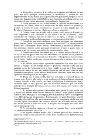 14. Só um deles, o eminente J. V. Andrea, me respondeu, dizendo que, de bom
grado, me daria quaisquer esclarecimentos, e encorajando a ousadia do meu
empreendimento. Foi assim que, picado, por assim dizer, pela espora, me pus de novo a
pensar mais frequentemente neste trabalho e que, finalmente, um ardente amor do bem
público me obrigou a tentar a empresa, começando pelos fundamentos.
15. Postas, portanto, de lado as descobertas, as opiniões, as observações e as
advertências dos outros, decidi-me a refazer tudo por mim mesmo e a examinar o
assunto e a procurar as causas, os métodos, os processos e os fins daquilo que, com
Tertuliano1
, chamamos, se isso nos é lícito, aprendizagem (discentia).
16. Daí nasceu este meu tratado, onde o tema é, assim o espero, desenvolvido
mais longamente e mais claramente do que nunca o foi até ao presente. Escrito
inicialmente em vernáculo, para uso do meu povo, sai agora, a conselho de alguns
homens eminentes, vertido em latim, para que, se possível, aproveite a todos.
17. Com efeito, a caridade manda que o que Deus manifestou para salvação do
género humano (assim fala o eminente Lubin da sua Didáctica2
), se não esconda dos
mortais, mas se manifeste a todo o mundo. Efectivamente, é da natureza de todos os
bens (continua o mesmo Lubin) que sejam comunicados a todos; e quanto mais é a
riqueza e se põe em comum, tanto melhor é e tanto mais cabe a todos.
18. É também uma lei de humanidade que, se se conhece qualquer meio de ir em
auxílio do próximo para o tirar das suas dificuldades, não se deve hesitar; sobretudo
quando se trata, não de um homem só, mas de muitos, e não apenas de muitos homens,
mas de muitas cidades, províncias e reinos e, digo até, do género humano inteiro, como
é o caso presente.
19. Se, todavia, houver algum espírito tão impertinente que pense que é coisa
estranha à vocação de um teólogo estudar os problemas escolares, saiba que esse
escrúpulo pesou tão fortemente sobre o meu coração a ponto de o fazer sangrar.
Apercebi-me, porém, de que não poderia libertar-me dele de outra maneira senão
prestando homenagem a Deus e pedindo publicamente conselho a todos acerca de tudo
aquilo que uma intuição divina me sugeriu.
20. Deixai-me, ó almas cristãs, falar-vos com toda a confiança! Quem me
conhece muito de perto sabe muito bem que sou homem de fraca inteligência e quase de
nenhuma instrução; e sabe também que choro os infortúnios da nossa época e desejo
vivamente suprir, se isso é possível, quer com as minhas invenções, quer com as dos
outros (todas as invenções derivam, de resto, do nosso bom Deus), a tudo o que nos falta
de mais importante.
21. Se, portanto, encontrei agora alguma boa ideia, ela não deve ser minha, mas
d' Aquele que costuma obter louvores da boca das crianças3
, e que, para se mostrar de
facto fiel, veraz e benigno, dá a quem pede, abre a quem bate e oferece a quem procura
(Luc., 11,9), porque até nós cumulamos de dons aqueles por quem deles fomos também
cumulados. O meu Cristo sabe que tenho um coração tão simples que não há para mim
diferença alguma entre ensinar e ser ensinado, advertir e ser advertido, entre ser mestre
dos mestres (se me é lícito falar assim) e discípulo dos discípulos (se acaso posso
esperar algum progresso).
22. Por isso, as observações que o Senhor me concedeu fazer, eis que as ponho
em público e em comum com todos.
23. Se alguém encontrar melhor, faça o mesmo, para não ser acusado pelo
Senhor de colocar os seus dinheiros no cofre e de os esconder, pois o Senhor quer que
1
TERTULLIANUS, De anima liber, 24.
2
EILHARDUS LUBINUS (1565-1621), Novi Jesu Christi Testamenti... Cum praeliminari... epistola, in qua de latina língua
compendiose a pueris addiscenda exponitur, p. 16c.
3
Salmo 8, 3.
Casimiro Amado, História da Pedagogia e da Educação – Guião para acompanhamento das aulas, Univ. de Évora 2007
132
 