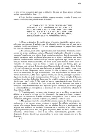os seus servos negoceiem, para que os dinheiros de cada um deles, postos no banco,
rendam outros dinheiros (Luc., 19).
É lícito, foi lícito e sempre será lícito procurar as coisas grandes. E nunca será
em vão o trabalho começado em nome do Senhor.
A TODOS AQUELES QUE PRESIDEM ÀS COISAS
HUMANAS, AOS MINISTROS DE ESTADO, AOS
PASTORES DAS IGREJAS, AOS DIRECTORES DAS
ESCOLAS, AOS PAIS E AOS TUTORES, SEJA DADA
A GRAÇA E A PAZ DE DEUS, PAI DE NOSSO
SENHOR JESUS CRISTO, NO ESPÍRITO SANTO
1. Deus, no princípio do mundo, criou o homem, plasmando-o com a terra, e
colocou-o num paraíso de delícias, por Ele plantado no Oriente, não só para que o
guardasse e cultivasse (Génesis, 2, 15), mas também para que ele próprio fosse para o
seu Deus um jardim de delícias.
2. Na verdade, assim como o paraíso era a parte mais amena do mundo, assim o
homem era a mais amada das criaturas. O paraíso foi plantado a Oriente; o homem, à
imagem d' Aquele que teve origem desde o princípio, desde os dias da eternidade. No
paraíso, cresceram todas as plantas belas para serem vistas, e deliciosas para serem
comidas, escolhidas entre todas aquelas que estavam espalhadas, aqui e além, por toda a
terra; no homem, foram acumulados, por assim dizer, como num só monte, todos os
elementos do mundo, todas as formas e todos os graus das formas, para que
manifestasse toda a arte da divina sabedoria. O paraíso tinha a árvore da ciência do bem
e do mal; o homem tem a mente para distinguir e a vontade para escolher o que existe
de bem ou de mal. No paraíso, existia a árvore de vida; no homem, existe também a
árvore da imortalidade, ou seja, a sabedoria de Deus, a qual colocou no homem raízes
eternas (Eclesiástico, I, 16). Desse lugar de delícias, saía um rio, que regava o paraíso e
depois se dividia em quatro ramos principais (Génesis, 2, 10); no coração do homem,
confluem vários dons do Espírito Santo, que vão irrigá-lo, e depois, do seu seio, brotam
rios de água viva (S. João, 7, 38), isto é, no homem e por obra do homem, difunde-se,
de vários modos, a sabedoria de Deus, como rios que se derramam em todas as
direcções. Isto é atestado também pelo Apóstolo, quando afirma que, por meio da Igreja,
se torna manifesta aos principados e às potestades dos céus a multiforme sabedoria de
Deus (Efésios, 3, 10).
3. Verdadeiramente, portanto, cada homem é para o seu Deus um paraíso de
delícias, se se mantém no lugar que lhe foi marcado. De modo semelhante, também a
Igreja, que é a comunidade de todos os homens consagrados a Deus, é, muitas vezes,
comparada, na Sagrada Escritura, ao paraíso, ao jardim e à vinha de Deus.
4. Mas que desventura foi a nossa! Estávamos no paraíso das delícias corporais e
perdemo-lo; e, ao mesmo tempo, perdemos o paraíso das delícias espirituais, que
éramos nós mesmos. Fomos expulsos para as solidões da terra, e tornámo-nos nós
próprios uma solidão e um autêntico deserto escuro e esquálido. Com efeito, fomos
ingratos para com aqueles bens, dos quais, no paraíso, Deus nos havia cumulado com
abundância relativamente à alma e ao corpo; merecidamente, portanto, fomos
despojados de uns e de outros, e a nossa alma e o nosso corpo tomaram-se o alvo das
desgraças.
(...)
Casimiro Amado, História da Pedagogia e da Educação – Guião para acompanhamento das aulas, Univ. de Évora 2007
133
 