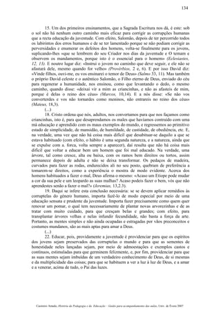 15. Um dos primeiros ensinamentos, que a Sagrada Escritura nos dá, é este: sob
o sol não há nenhum outro caminho mais eficaz para corrigir as corrupções humanas
que a recta educação da juventude. Com efeito, Salomão, depois de ter percorrido todos
os labirintos dos erros humanos e de se ter lamentado porque se não podiam corrigir as
perversidades e enumerar os defeitos dos homens, volta-se finalmente para os jovens,
suplicando-lhes «que se lembrem do seu Criador nos dias da juventude e O temam e
observem os mandamentos, porque isto é o essencial para o homem» (Eclesiastes,
12, 13). E noutro lugar diz: «Instrui o jovem no caminho que deve seguir, e ele não se
afastará dele, mesmo quando for velho» (Provérbios, 2 e, 6). E por isso David diz:
«Vinde filhos, ouvi-me, eu vos ensinarei o temor de Deus» (Salmo 33, 11). Mas também
o próprio David celeste e o autêntico Salomão, o Filho eterno de Deus, enviado do céu
para regenerar a humanidade, nos ensinou, como que levantando o dedo, o mesmo
caminho, quando disse: «deixai vir a mim as criancinhas, e não as afasteis de mim,
porque é delas o reino dos céus» (Marcos, 10,14). E a nós disse: «Se não vos
converterdes e vos não tornardes como meninos, não entrareis no reino dos céus»
(Mateus, 18,3).
(...)
18. Cristo ordena que nós, adultos, nos convertamos para que nos façamos como
criancinhas, isto é, para que desaprendamos os males que havíamos contraído com uma
má educação e aprendido com os maus exemplos do mundo, e regressemos ao primitivo
estado de simplicidade, de mansidão, de humildade, de castidade, de obediência, etc. E,
na verdade, uma vez que não há coisa mais difícil que desabituar-se daquilo a que se
estava habituado (com efeito, o hábito é uma segunda natureza, e a natureza, ainda que
se expulse com a. forca, volta sempre a aparecer), daí resulta que não há coisa mais
difícil que voltar a educar bem um homem que foi mal educado. Na verdade, uma
árvore, tal como cresce, alta ou baixa, com os ramos bem direitos ou tortos, assim
permanece depois de adulta e não se deixa transformar. Os pedaços de madeira,
curvados para fazer as rodas, endurecidos ali no seu posto, quebram de preferência a
tomarem-se direitos, como a experiência o mostra de modo evidente. Acerca dos
homens habituados a fazer o mal, Deus afirma o mesmo: «Acaso um Etíope pode mudar
a cor da sua pele e um leopardo as suas malhas? Acaso podeis fazer o bem, vós que não
aprendestes senão a fazer o mal?» (Jeremias, 13,2.3).
19. Daqui se infere esta conclusão necessária: se se devem aplicar remédios às
corruptelas do género humano, importa fazê-lo de modo especial por meio de uma
educação sensata e prudente da juventude. Importa fazer precisamente como quem quer
renovar um pomar, o qual tem necessariamente de plantar novas arvorezinhas e de as
tratar com muito cuidado, para que cresçam belas e grandes; com efeito, para
transplantar árvores velhas e nelas infundir fecundidade, não basta a força da arte.
Portanto, as mentes simples e não ainda ocupadas e estragadas por vãos preconceitos e
costumes mundanos, são as mais aptas para amar a Deus.
(...)
22. Educar, pois, providamente a juventude é providenciar para que os espíritos
dos jovens sejam preservados das corruptelas o mundo e para que as sementes de
honestidade neles lançadas sejam, por meio de admoestações e exemplos castos e
contínuos, estimuladas para que germinem felizmente, e, por fim, providenciar para que
as suas mentes sejam imbuídas de um verdadeiro conhecimento de Deus, de si mesmas
e da multiplicidade das coisas; para que se habituem a ver a luz à luz de Deus, e a amar
e a venerar, acima de tudo, o Pai das luzes.
Casimiro Amado, História da Pedagogia e da Educação – Guião para acompanhamento das aulas, Univ. de Évora 2007
134
 