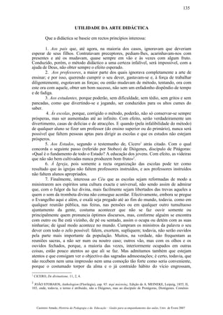UTILIDADE DA ARTE DIDÁCTICA
Que a didáctica se baseie em rectos princípios interessa:
1. Aos pais que, até agora, na maioria dos casos, ignoravam que deveriam
esperar de seus filhos. Contratavam preceptores, pediam-lhes, acarinhavam-nos com
presentes e até os mudavam, quase sempre em vão e às vezes com algum fruto.
Conduzido, porém, o método didáctico a uma certeza infalível, será impossível, com a
ajuda de Deus, não obter sempre o efeito esperado.
2. Aos professores, a maior parte dos quais ignorava completamente a arte de
ensinar; e por isso, querendo cumprir o seu dever, gastavam-se e, à força de trabalhar
diligentemente, esgotavam as forças; ou então mudavam de método, tentando, ora com
este ora com aquele, obter um bom sucesso, não sem um enfadonho dispêndio de tempo
e de fadiga.
3. Aos estudantes, porque poderão, sem dificuldade, sem tédio, sem gritos e sem
pancadas, como que divertindo-se e jogando, ser conduzidos para os altos cumes do
saber.
4. Às escolas, porque, corrigido o método, poderão, não só conservar-se sempre
prósperas, mas ser aumentadas até ao infinito. Com efeito, serão verdadeiramente um
divertimento, casas de delícias e de atracções. E quando (pela infalibilidade do método)
de qualquer aluno se fizer um professor (do ensino superior ou do primário), nunca será
possível que faltem pessoas aptas para dirigir as escolas e que os estudos não estejam
prósperos.
5. Aos Estados, segundo o testemunho de, Cícero1
atrás citado. Com o qual
concorda o seguinte passo (referido por Stobeo) de Diógenes, discípulo de Pitágoras:
«Qual é o fundamento de todo o Estado? A educação dos jovens. Com efeito, as videiras
que não são bem cultivadas nunca produzem bom fruto»2
.
6. À Igreja, pois somente a recta organização das escolas pode ter como
resultado que às igrejas não faltem professores instruídos, e aos professores instruídos
não faltem alunos apropriados.
7. Finalmente, interessa ao Céu que as escolas sejam reformadas de modo a
ministrarem aos espíritos uma cultura exacta e universal, não sendo assim de admirar
que, com o fulgor da luz divina, mais facilmente sejam libertados das trevas aqueles a
quem o som da trombeta divina não consegue acordar. Efectivamente, embora se pregue
o Evangelho aqui e além, e oxalá seja pregado até ao fim do mundo, todavia. como em
qualquer reunião pública, nas feiras, nas pensões ou em qualquer outro tumultuoso
ajuntamento da gente, costuma acontecer que não se faz ouvir somente ou
principalmente quem pronuncia óptimos discursos, mas, conforme alguém se encontra
com outro ou lhe está vizinho, de pé ou sentado, assim o ocupa ou detém com as suas
ninharias; de igual modo acontece no mundo. Cumpram os ministros da palavra o seu
dever com todo o zelo possível: falem, exortem, supliquem; todavia, não serão ouvidos
pela parte mais importante da população. Muitos, na verdade, não frequentam as
reuniões sacras, a não ser num ou noutro caso; outros vão, mas com os olhos e os
ouvidos fechados, porque, a maioria das vezes, interiormente ocupados em outras
coisas, estão pouco atentos ao que ali se faz. Mas admitamos também que estejam
atentos e que consigam ver o objectivo das sagradas admoestações; é certo, todavia, que
não recebem nem uma impressão nem uma comoção tão forte como seria conveniente,
porque o costumado torpor da alma e o já contraído hábito do vício engrossam,
1
CíCERO, De divinatione, 11, 2, 4.
2
JOÃO STOBAIOS, Anthologion (Florilegiu), cap. 95: περί πολιτείας. Edição de A. MEINEKE, Leipzig, 1855, II,
103, onde, todavia, o termo é atribuído, não a Diógenes, mas ao discípulo de Protágoras, Díotógenes. Coménio
Casimiro Amado, História da Pedagogia e da Educação – Guião para acompanhamento das aulas, Univ. de Évora 2007
135
 