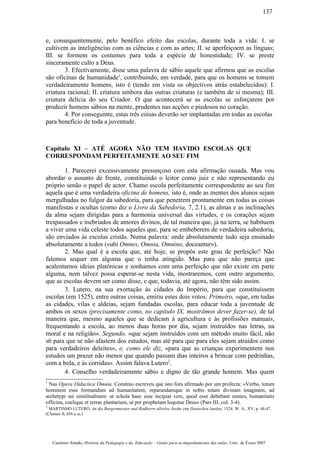 e, consequentemente, pelo benéfico efeito das escolas, durante toda a vida: I. se
cultivem as inteligências com as ciências e com as artes; II. se aperfeiçoem as línguas;
III. se formem os costumes para toda a espécie de honestidade; IV. se preste
sinceramente culto a Deus.
3. Efectivamente, disse uma palavra de sábio aquele que afirmou que as escolas
são oficinas de humanidade1
, contribuindo, em verdade, para que os homens se tomem
verdadeiramente homens, isto é (tendo em vista os objectivos atrás estabelecidos): I.
criatura racional; II. criatura senhora das outras criaturas (e também de si mesma); III.
criatura delícia do seu Criador. O que acontecerá se as escolas se esforçarem por
produzir homens sábios na mente, prudentes nas acções e piedosos no coração.
4. Por conseguinte, estas três coisas deverão ser implantadas em todas as escolas
para benefício de toda a juventude.
Capítulo XI – ATÉ AGORA NÃO TEM HAVIDO ESCOLAS QUE
CORRESPONDAM PERFEITAMENTE AO SEU FIM
1. Parecerei excessivamente presunçoso com esta afirmação ousada. Mas vou
abordar o assunto de frente, constituindo o leitor como juiz e não representando eu
próprio senão o papel de actor. Chamo escola perfeitamente correspondente ao seu fim
aquela que é uma verdadeira oficina de homens, isto é, onde as mentes dos alunos sejam
mergulhadas no fulgor da sabedoria, para que penetrem prontamente em todas as coisas
manifestas e ocultas (como diz o Livro da Sabedoria, 7, 2.1), as almas e as inclinações
da alma sejam dirigidas para a harmonia universal das virtudes, e os corações sejam
trespassados e inebriados de amores divinos, de tal maneira que, já na terra, se habituem
a viver uma vida celeste todos aqueles que, para se embeberem de verdadeira sabedoria,
são enviados às escolas cristãs. Numa palavra: onde absolutamente tudo seja ensinado
absolutamente a todos («ubi Omnes, Omnia, Omnino, doceantur»).
2. Mas qual é a escola que, até hoje, se propôs este grau de perfeição? Não
falemos sequer em alguma que o tenha atingido. Mas para que não pareça que
acalentamos ideias platónicas e sonhamos com uma perfeição que não existe em parte
alguma, nem talvez possa esperar-se nesta vida, mostraremos, com outro argumento,
que as escolas devem ser como disse, e que, todavia, até agora, não têm sido assim.
3. Lutero, na sua exortação às cidades do Império, para que constituíssem
escolas (em 1525), entre outras coisas, emitiu estes dois votos: Primeiro, «que, em todas
as cidades, vilas e aldeias, sejam fundadas escolas, para educar toda a juventude de
ambos os sexos (precisamente como, no capítulo IX, mostrámos dever fazer-se), de tal
maneira que, mesmo aqueles que se dedicam à agricultura e às profissões manuais,
frequentando a escola, ao menos duas horas por dia, sejam instruídos nas letras, na
moral e na religião». Segundo, «que sejam instruídos com um método muito fácil, não
s6 para que se não afastem dos estudos, mas até para que para eles sejam atraídos como
para verdadeiros deleites», e, como ele diz, «para que as crianças experimentem nos
estudos um prazer não menor que quando passam dias inteiros a brincar com pedrinhas,
com a bola, e às corridas». Assim falava Lutero2
.
4. Conselho verdadeiramente sábio e digno de tão grande homem. Mas quem
1
Nas Opera Didactica Omnia, Coménio escreveu que isto fora afirmado por um profecta: «Verbo, totum
hominem esse formandum ad humanitatem, reparandamque in nobis totam divinam imaginem, ad
archetypi sui similitudinem: ut schola haec esse incipiat vere, quod esse debebant omnes, humanitatis
officina, coelique et terrae plantarium, ut per prophetam loquitur Deus» (Pars III, col. 3-4).
2
MARTINHO LUTERO, An die Burgermeyster und Radherrn allerley Stedte ynn Deutschen landen, 1524. W. A., XV, p. 44-47.
(Clemen II, 456 e ss.)
Casimiro Amado, História da Pedagogia e da Educação – Guião para acompanhamento das aulas, Univ. de Évora 2007
137
 