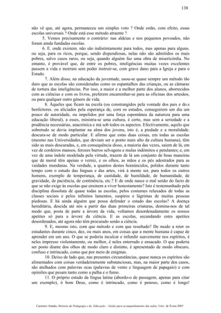 não vê que, até agora, permaneceu um simples voto ? Onde estão, com efeito, essas
escolas universais ? Onde está esse método atraente ?
5. Vemos precisamente o contrário: nas aldeias e nos pequenos povoados, não
foram ainda fundadas escolas.
6. E. onde existem. não são indistintamente para todos, mas apenas para alguns.
ou seja, para os ricos, porque, sendo dispendiosas, nelas não são admitidos os mais
pobres, salvo casos raros, ou seja, quando alguém faz uma obra de misericórdia. No
entanto, é provável que, de entre os pobres, inteligências muitas vezes excelentes
passem a vida e morram sem poder instruir-se, com grave dano para a Igreja e para o
Estado.
7. Além disso, na educação da juventude, usou-se quase sempre um método tão
duro que as escolas são consideradas como os espantalhos das crianças, ou as câmaras
de tortura das inteligências. Por isso, a maior e a melhor parte dos alunos, aborrecidos
com as ciências e com os livros, preferem encaminhar-se para as oficinas dos artesãos,
ou para qualquer outro género de vida.
8. Àqueles que ficam na escola (ou constrangidos pela vontade dos pais e do.s
benfeitores. ou aliciados pela esperança de, com os estudos, conseguirem um dia um
pouco de autoridade, ou impelidos por uma força espontânea da natureza para uma
educação liberal), a esses, ministra-se uma cultura, é certo, mas sem a seriedade e a
prudência necessárias, anacrónica e má sob todos os aspectos. Efectivamente, aquilo que
sobretudo se devia implantar na alma dos jovens, isto é, a piedade e a moralidade.
descura-se de modo particular. E afirmo que estas duas coisas, em todas as escolas
(mesmo nas Universidades, que deviam ser o ponto mais alto da cultura humana), têm
sido as mais descuradas, e, em consequência disso, a maioria das vezes, saiem de lá, em
vez de cordeiros mansos, ferozes burros selvagens e mulas indómitos e petulantes; e, em
vez de uma índole modelada pela virtude, trazem de lá um conjunto de boas maneiras
que de moral têm apenas o verniz, e os olhos, as mãos e os pés adestrados para as
vaidades mundanas. Na verdade, a quantos destes homúnculos, polidos durante tanto
tempo com o estudo das línguas e das artes, virá à mente ser, para todos os outros
homens, exemplo de temperança, de castidade, de humildade, de humanidade, de
gravidade, de paciência, de continência, etc.? E de onde nasce o mal senão do facto de
que se não exige às escolas que ensinem a viver honestamente? Isto é testemunhado pela
disciplina dissoluta de quase todas as escolas, pelos costumes relaxados de todas as
classes sociais e pelos infinitos lamentos, suspiros e lágrimas de muitas pessoas
piedosas. E há ainda alguém que possa defender o estado das escolas? A doença
hereditária, descida até nós a partir das duas primeiras criaturas, domina-nos de tal
modo que, posta de parte a árvore da vida, voltamos desordenadamente os nossos
apetites só para a árvore da ciência. E as escolas, secundando estes apetites
desordenados, até agora não têm procurado senão a ciência.
9. E, mesmo isto, com que método e com que resultado? De modo a reter os
estudantes durante cinco, dez, ou mais anos, em coisas que a mente humana é capaz de
aprender em um ano. O que se poderia inculcar e infundir suavemente nos espíritos, é
neles impresso violentamente, ou melhor, é neles enterrado e ensacado. O que poderia
ser posto diante dos olhos de modo claro e distinto, é apresentado de modo obscuro,
confuso e intrincado, como que por meio de enigmas.
10. Deixo de lado que, nas presentes circunstâncias, quase nunca os espíritos são
alimentados com coisas verdadeiramente substanciosas, mas, na maior parte dos casos,
são atulhados com palavras ocas (palavras de vento e linguagem de papagaio) e com
opiniões que pesam tanto como a palha e o fumo.
11. O próprio estudo da língua latina (abordo-o de passagem, apenas para citar
um exemplo), ó bom Deus, como é intrincado, como é penoso, como é longo!
Casimiro Amado, História da Pedagogia e da Educação – Guião para acompanhamento das aulas, Univ. de Évora 2007
138
 