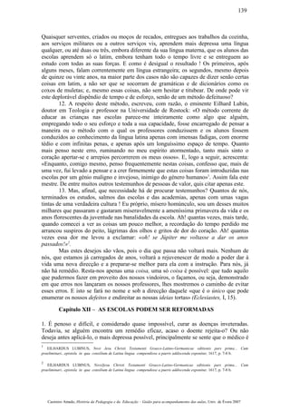 Quaisquer serventes, criados ou moços de recados, entregues aos trabalhos da cozinha,
aos serviços militares ou a outros serviços vis, aprendem mais depressa uma língua
qualquer, ou até duas ou três, embora diferente da sua língua materna, que os alunos das
escolas aprendem só o latim, embora tenham todo o tempo livre e se entreguem ao
estudo com todas as suas forças. E como é desigual o resultado ! Os primeiros, após
alguns meses, falam correntemente em língua estrangeira; os segundos, mesmo depois
de quinze ou vinte anos, na maior parte dos casos não são capazes de dizer senão certas
coisas em latim, a não ser que se socorram de gramáticas e de dicionários como os
coxos de muletas; e, mesmo essas coisas, não sem hesitar e titubear. De onde pode vir
este deplorável dispêndio de tempo e de esforço, senão de um método defeituoso?
12. A respeito deste método, escreveu, com razão, o eminente Eilhard Lubin,
doutor em Teologia e professor na Universidade de Rostock: «O método corrente de
educar as crianças nas escolas parece-me inteiramente como algo que alguém,
empregando todo o seu esforço e toda a sua capacidade, fosse encarregado de pensar a
maneira ou o método com o qual os professores conduzissem e os alunos fossem
conduzidos ao conhecimento da língua latina apenas com imensas fadigas, com enorme
tédio e com infinitas penas, e apenas após um longuíssimo espaço de tempo. Quanto
mais penso neste erro, ruminando no meu espírito atormentado, tanto mais sinto o
coração apertar-se e arrepios percorrerem os meus ossos». E, logo a seguir, acrescenta:
«Enquanto, comigo mesmo, penso frequentemente nestas coisas, confesso que, mais de
uma vez, fui levado a pensar e a crer firmemente que estas coisas foram introduzidas nas
escolas por um génio maligno e invejoso, inimigo do género humano»1
. Assim fala este
mestre. De entre muitos outros testemunhos de pessoas de valor, quis citar apenas este.
13. Mas, afinal, que necessidade há de procurar testemunhos? Quantos de nós,
terminados os estudos, salmos das escolas e das academias, apenas com umas vagas
tintas de uma verdadeira cultura ! Eu próprio, mísero homúnculo, sou um desses muitos
milhares que passaram e gastaram miseravelmente a ameníssima primavera da vida e os
anos florescentes da juventude nas banalidades da escola. Ah! quantas vezes, mais tarde,
quando comecei a ver as coisas um pouco melhor, a recordação do tempo perdido me
arrancou suspiros do peito, lágrimas dos olhos e gritos de dor do coração. Ah! quantas
vezes essa dor me levou a exclamar: «oh! se Júpiter me voltasse a dar os anos
passados!»2
.
Mas estes desejos são vãos, pois o dia que passa não voltará mais. Nenhum de
nós, que estamos já carregados de anos, voltará a rejuvenescer de modo a poder dar à
vida uma nova direcção e a preparar-se melhor para ela com a instrução. Para nós, já
não há remédio. Resta-nos apenas uma coisa, uma só coisa é possível: que tudo aquilo
que pudermos fazer em proveito dos nossos vindoiros, o façamos, ou seja, demonstrado
em que erros nos lançaram os nossos professores, lhes mostremos o caminho de evitar
esses erros. E isto se fará no nome e sob a direcção daquele «que é o único que pode
enumerar os nossos defeitos e endireitar as nossas ideias tortas» (Eclesiastes, I, 15).
Capítulo XII – AS ESCOLAS PODEM SER REFORMADAS
1. É penoso e difícil, e considerado quase impossível, curar as doenças inveteradas.
Todavia, se alguém encontra um remédio eficaz, acaso o doente rejeita-o? Ou não
deseja antes aplicá-lo, o mais depressa possível, principalmente se sente que o médico é
1
EILHARDUS LUBINUS, Novi Jesu Christi Testamenti Graeco-Latino-Germanicae editionis pars prima... Cum
praeliminari...epistola in qua consilium de Latina lingua compendiose a pueris addiscenda exponitur, 1617, p. 7-8 b.
2
EILHARDUS LUBINUS, NoviJjesu Christi Testamenti Graeco-Latino-Germanicae editionis pars prima... Cum
praeliminari...epistola in qua consilium de Latina lingua compendiose a pueris addiscenda exponitur, 1617, p. 7-8 b.
Casimiro Amado, História da Pedagogia e da Educação – Guião para acompanhamento das aulas, Univ. de Évora 2007
139
 
