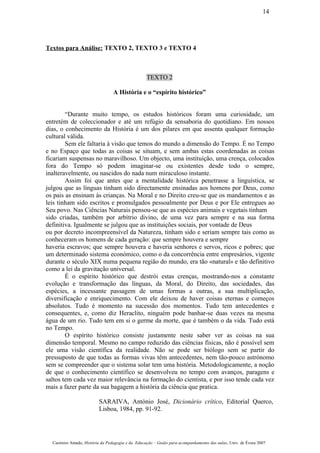 Textos para Análise: TEXTO 2, TEXTO 3 e TEXTO 4
TEXTO 2
A História e o “espírito histórico”
“Durante muito tempo, os estudos históricos foram uma curiosidade, um
entretém de coleccionador e até um refúgio da sensaboria do quotidiano. Em nossos
dias, o conhecimento da História é um dos pilares em que assenta qualquer formação
cultural válida.
Sem ele faltaria à visão que temos do mundo a dimensão do Tempo. É no Tempo
e no Espaço que todas as coisas se situam, e sem ambas estas coordenadas as coisas
ficariam suspensas no maravilhoso. Um objecto, uma instituição, uma crença, colocados
fora do Tempo só podem imaginar-se ou existentes desde todo o sempre,
inalteravelmente, ou nascidos do nada num miraculoso instante.
Assim foi que antes que a mentalidade histórica penetrasse a linguística, se
julgou que as línguas tinham sido directamente ensinadas aos homens por Deus, como
os pais as ensinam às crianças. Na Moral e no Direito creu-se que os mandamentos e as
leis tinham sido escritos e promulgados pessoalmente por Deus e por Ele entregues ao
Seu povo. Nas Ciências Naturais pensou-se que as espécies animais e vegetais tinham
sido criadas, também por arbítrio divino, de uma vez para sempre e na sua forma
definitiva. Igualmente se julgou que as instituições sociais, por vontade de Deus
ou por decreto incompreensível da Natureza, tinham sido e seriam sempre tais como as
conheceram os homens de cada geração: que sempre houvera e sempre
haveria escravos; que sempre houvera e haveria senhores e servos, ricos e pobres; que
um determinado sistema económico, como o da concorrência entre empresários, vigente
durante o século XIX numa pequena região do mundo, era tão «natural» e tão definitivo
como a lei da gravitação universal.
É o espírito histórico que destrói estas crenças, mostrando-nos a constante
evolução e transformação das línguas, da Moral, do Direito, das sociedades, das
espécies, a incessante passagem de umas formas a outras, a sua multiplicação,
diversificação e enriquecimento. Com ele deixou de haver coisas eternas e começos
absolutos. Tudo é momento na sucessão dos momentos. Tudo tem antecedentes e
consequentes, e, como diz Heraclito, ninguém pode banhar-se duas vezes na mesma
água de um rio. Tudo tem em si o germe da morte, que é também o da vida. Tudo está
no Tempo.
O espírito histórico consiste justamente neste saber ver as coisas na sua
dimensão temporal. Mesmo no campo reduzido das ciências físicas, não é possível sem
ele uma visão científica da realidade. Não se pode ser biólogo sem se partir do
pressuposto de que todas as formas vivas têm antecedentes, nem tão-pouco astrónomo
sem se compreender que o sistema solar tem uma história. Metodologicamente, a noção
de que o conhecimento científico se desenvolveu no tempo com avanços, paragens e
saltos tem cada vez maior relevância na formação do cientista, e por isso tende cada vez
mais a fazer parte da sua bagagem a história da ciência que pratica.
SARAIVA, António José, Dicionário crítico, Editorial Querco,
Lisboa, 1984, pp. 91-92.
Casimiro Amado, História da Pedagogia e da Educação – Guião para acompanhamento das aulas, Univ. de Évora 2007
14
 