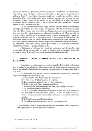 das coisas anteriores e posteriores, maiores e menores, semelhantes e dissemelhantes,
consoante o lugar, o tempo, o número, as dimensões e o peso devido e conveniente a
cada uma delas. Por isso, alguém disse, com elegância e verdade, que a ordem é a alma
das coisas. Com efeito, tudo aquilo que é ordenado, durante todo o tempo em que
conserva a ordem, conserva o seu estado e a sua integridade; se se afasta da ordem,
debilita-se, vacila, cambaleia e cai. O que é evidente por toda a espécie de exemplos
tirados de toda a. natureza e da arte.
15. A arte de ensinar nada mais exige, portanto, que uma habilidosa repartição
do tempo, das matérias e do método. Se a conseguirmos estabelecer com exactidão, não
será mais difícil ensinar tudo à juventude escolar, por mais numerosa que ela seja, que
imprimir, com letra elegantíssima, em máquinas tipográficas, mil folhas por dia, ou
remover, com a máquina de Arquimedes1
, casas, torres ou qualquer outra espécie de
pesos, ou atravessar num navio o oceano e atingir o novo mundo. E tudo andará com
não menor prontidão que um relógio posto em movimento regular pelos seus pesos. E
tão suave e agradavelmente como é suave e agradável o andamento de um tal autómato.
E, finalmente, com tanta certeza quanta pode obter-se de qualquer instrumento
semelhante, construído segundo as regras da arte.
16. Procuremos, portanto, em nome do Altíssimo, dar às escolas uma
organização tal que corresponda, em todos os pontos, à de um relógio, construído
segundo as regras da arte e elegantemente ornado de cinzeladuras variadas.
Capítulo XVII – FUNDAMENTOS PARA ENSINAR E APRENDER COM
FACILIDADE
1. Examinámos os meios, graças aos quais o educador da juventude pode atingir
com segurança o seu objectivo; vejamos agora de que modo aqueles mesmos meios
devem ser aplicados às inteligências, para que o seu emprego se faça com facilidade e
com prazer.
2. Se observarmos as pegadas da natureza, toma-se-nos evidente que a educação
da juventude se processará facilmente, se:
I. Começar cedo, antes da corrupção das inteligências.
II. Se fizer com a devida preparação dos espíritos.
III. Proceder das coisas gerais para as coisas particulares.
IV. E das coisas mais fáceis para as mais difíceis.
V. Se ninguém for demasiado sobrecarregado com trabalhos escolares.
VI. Se em tudo se proceder lentamente.
VII. E se os espíritos não forem constrangidos a fazer nada mais que aquilo
que desejam fazer espontaneamente, segundo a idade e por efeito do método.
VIII. Se todas as coisas forem ensinadas, colocando-as imediatamente sob os
sentidos.
IX. E fazendo ver a sua utilidade imediata.
X. E se tudo se ensina sempre com um só e o mesmo método.
Assim, repito-o, tudo se processará segundo um andamento suave e agradável.
Mas regressemos de novo às pegadas da natureza.
1
Cfr. o capítulo XII. 3 e o cap. XIII, 8.
Casimiro Amado, História da Pedagogia e da Educação – Guião para acompanhamento das aulas, Univ. de Évora 2007
141
 