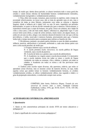 tempo, de modo que, dentro desse período, os alunos terminem todo o curso geral dos
estudos e saiam dessas oficinas de humanidade homens verdadeiramente instruídos,
verdadeiramente morigerados e verdadeiramente piedosos.
2. Para, obter este escopo, tomamos, para exercitar os espíritos, todo o tempo da
juventude (efectivamente, no nosso caso, não se trata de aprender uma só arte, mas o
complexo de todas as artes liberais, juntamente com todas as ciências e algumas
línguas), desde a infância até à idade viril, ou seja 24 anos, repartidos em períodos
determinados, os quais se devem dividir tomando por guia a natureza. Efectivamente, a
experiência mostra que o corpo do homem, em geral, cresce em estatura, até à idade de
vinte e cinco anos, e não até mais tarde; depois, robustece-se, adquirindo vigor. E este
crescer lento (com efeito, o corpo de certos animais, muito maior, em alguns meses, ou
então em um ano ou dois, atinge o seu máximo desenvolvimento) é de crer que a divina
providência, o tenha, reservado à natureza humana, precisamente para que o homem
tenha todo o tempo necessário para se preparar para realizar as funções da vida.
3. Dividiremos, portanto, em quatro partes distintas os anos da idade ascendente:
infância, puerícia, adolescência e juventude, atribuindo a, cada uma destas partes seis
anos e uma escola peculiar, de modo que:
I. O regaço materno seja a escola da infância;
II. A escola primária (ludus literarius), ou escola pública de língua
vernácula, seja a escola da puerícia;
III. A escola de latim ou o ginásio seja a escola da adolescência;
IV. A Academia e as viagens sejam a escola da juventude. E é necessário
que a escola materna exista em todas as casas; a escola de língua
vernácula, em todas as comunas, vilas e aldeias; o ginásio, em todas as
cidades; a Academia em todos os reinos e até nas províncias mais
importantes.
4. Embora estas escolas sejam diversas, não queremos, todavia, que nelas se
aprendam coisas diversas, mas as mesmas coisas de maneira diversa, ou seja, todas
aquelas coisas que podem tomar os homens verdadeiramente homens, os cristãos
verdadeiramente cristãos, os sábios verdadeiramente sábios, mas segundo a idade e o
grau da preparação antecedente, e conduzindo sempre mais acima.
COMÉNIO, João Amós, Didáctica Magna, Tratado da arte
universal de ensinar tudo a todos, Fundação Calouste
Gulbenkian, Lisboa, 1976, pp. 45-56; 62-67; 73-76; 145-146;
155-161; 163-165.
ACTIVIDADES DE CONTROLE DA APRENDIZAGEM
I. Questionário
1. Quais as três características principais do século XVII em temos educativos e
pedagógicos?
2. Qual o significado do realismo em termos pedagógicos?
Casimiro Amado, História da Pedagogia e da Educação – Guião para acompanhamento das aulas, Univ. de Évora 2007
143
 
