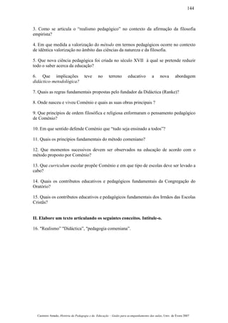 3. Como se articula o “realismo pedagógico” no contexto da afirmação da filosofia
empirista?
4. Em que medida a valorização do método em termos pedagógicos ocorre no contexto
de idêntica valorização no âmbito das ciências da natureza e da filosofia.
5. Que nova ciência pedagógica foi criada no século XVII à qual se pretende reduzir
todo o saber acerca da educação?
6. Que implicações teve no terreno educativo a nova abordagem
didáctico-metodológica?
7. Quais as regras fundamentais propostas pelo fundador da Didáctica (Ranke)?
8. Onde nasceu e viveu Coménio e quais as suas obras principais ?
9. Que princípios de ordem filosófica e religiosa enformaram o pensamento pedagógico
de Coménio?
10. Em que sentido defende Coménio que “tudo seja ensinado a todos”?
11. Quais os princípios fundamentais do método comeniano?
12. Que momentos sucessivos devem ser observados na educação de acordo com o
método proposto por Coménio?
13. Que curriculum escolar propõe Coménio e em que tipo de escolas deve ser levado a
cabo?
14. Quais os contributos educativos e pedagógicos fundamentais da Congregação do
Oratório?
15. Quais os contributos educativos e pedagógicos fundamentais dos Irmãos das Escolas
Cristãs?
II. Elabore um texto articulando os seguintes conceitos. Intitule-o.
16. "Realismo” "Didáctica”, "pedagogia comeniana”.
Casimiro Amado, História da Pedagogia e da Educação – Guião para acompanhamento das aulas, Univ. de Évora 2007
144
 