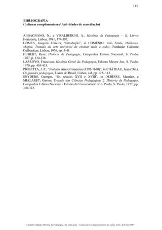 BIBLIOGRAFIA
(Leituras complementares/ Actividades de remediação)
ABBAGNANO, N., e VISALBERGHI, A., História da Pedagogia – II, Livros
Horizonte, Lisboa, 1981, 374-397.
GOMES, Joaquim Ferreira, “Introdução”, in COMÉNIO, João Amós, Didáctica
Magna, Tratado da arte universal de ensinar tudo a todos, Fundação Calouste
Gulbenkian, Lisboa, 1976, pp. 5-41.
HUBERT, René, História da Pedagogia, Companhia Editora Nacional, S. Paulo,
1967, p. 230-236.
LARROYO, Francisco, História Geral da Pedagogia, Editora Mestre Jou, S. Paulo,
1970, pp. 405-433.
PIOBETTA, J. P., “Joahann Amos Comenius (1592-1670)”, in CHÂTEAU, Jean (Dir.),
Os grandes pedagogos, Livros do Brasil, Lisboa, s/d, pp. 125- 143.
SNYDERS, Georges, “Os séculos XVII e XVIII”, in DEBESSE, Maurice, e
MIALARET, Gaston, Tratado das Ciências Pedagógicas 2. História da Pedagogia,
Companhia Editora Nacional / Editora da Universidade de S. Paulo, S. Paulo, 1977, pp.
306-323.
Casimiro Amado, História da Pedagogia e da Educação – Guião para acompanhamento das aulas, Univ. de Évora 2007
145
 