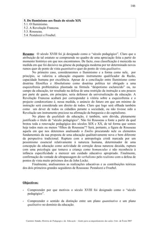5. Do Iluminismo aos finais do século XIX
5.1. O Iluminismo.
5.2. A Revolução Francesa.
5.3. Rousseau.
5.4. Pestalozzi e Froebel.
Resumo: O século XVIII foi já designado como o “século pedagógico”. Claro que a
atribuição de tal estatuto se compreende no quadro de uma apreciação feita a partir do
momento histórico em que nos encontramos. De facto, essa classificação é merecida na
medida em que foi decisivo na génese da pedagogia moderna por ter determinado novos
rumos quer do ponto de vista quantitativo quer do ponto de vista qualitativo.
No primeiro caso, consideraremos o Iluminismo e a forma como nele, por
princípio, se valoriza a educação enquanto instrumento qualificador da Razão,
capacidade humana por excelência. Apesar de a conciliação entre Iluminismo como
doutrina filosófica e Absolutismo como doutrina política ter obrigado a uma
esquizofrenia problemática plasmada na fórmula “despotismo esclarecido” ou, no
campo da educação, ter resultado na defesa de uma restrição da instrução a uns poucos
por parte de quem, em princípio, seria defensor da universalização da educação. A
Revolução Francesa acabará por corresponder à vitória sobre a esquizofrenia e o
projecto condorcetiano é, nessa medida, o anúncio do futuro em que um mínimo de
instrução será considerada um direito de todos. Claro que logo será ollhada também
como um dever de todos os cidadãos perante a sociedade, ou não tivesse sido a
Revolução um instrumento precioso na afirmação da burguesia e do capitalismo.
No plano da qualidade da educação, é também, sem dúvida, plenamente
justificado o título de “século pedagógico”. Não foi Rousseau a fonte a partir da qual
brotou toda a renovação pedagógica dos séculos XIX e XX, de tal forma que somos
hoje todos mais ou menos “filhos de Rousseau”? Será, portanto, a figura de Rousseau
aquela em que nos deteremos analisando o Emílio procurando nele os elementos
fundamentais da sua proposta de uma educação qualitativamente nova e bem diferente
da perspectiva tradicional. Ruptura com a antropologia cristã marcada por um
pessimismo essencial relativamente à natureza humana, determinador de uma
concepção da educação como actividade de correção dessa natureza decaída, ruptura
com uma psicologia que tomava a criança como homunculus e não reconhecia à
infância especificidade a merecer um cuidado educativo apropriado. Finalmente,
confirmação da vontade de ultrapassagem do verbalismo pelo realismo com a defesa de
pontos de vista muito próximos dos de John Locke.
Finalmente, analisaremos as realizações educativas e as contribuições teóricas
dos dois primeiros grandes seguidores de Rousseau: Pestalozzi e Froebel.
Objectivos:
- Compreender por que motivos o século XVIII foi designado como o “século
pedagógico”.
- Compreender o sentido da distinção entre um plano quantitativo e um plano
qualitativo no domínio da educação.
Casimiro Amado, História da Pedagogia e da Educação – Guião para acompanhamento das aulas, Univ. de Évora 2007
146
 