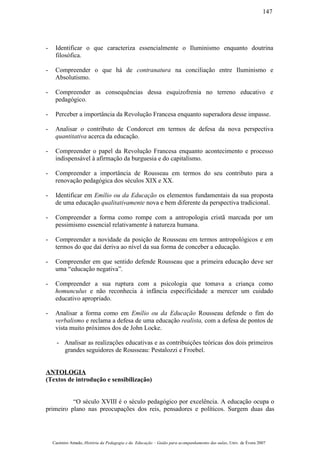 - Identificar o que caracteriza essencialmente o Iluminismo enquanto doutrina
filosófica.
- Compreender o que há de contranatura na conciliação entre Iluminismo e
Absolutismo.
- Compreender as consequências dessa esquizofrenia no terreno educativo e
pedagógico.
- Perceber a importância da Revolução Francesa enquanto superadora desse impasse.
- Analisar o contributo de Condorcet em termos de defesa da nova perspectiva
quantitativa acerca da educação.
- Compreender o papel da Revolução Francesa enquanto acontecimento e processo
indispensável à afirmação da burguesia e do capitalismo.
- Compreender a importância de Rousseau em termos do seu contributo para a
renovação pedagógica dos séculos XIX e XX.
- Identificar em Emílio ou da Educação os elementos fundamentais da sua proposta
de uma educação qualitativamente nova e bem diferente da perspectiva tradicional.
- Compreender a forma como rompe com a antropologia cristã marcada por um
pessimismo essencial relativamente à natureza humana.
- Compreender a novidade da posição de Rousseau em termos antropológicos e em
termos do que daí deriva ao nível da sua forma de conceber a educação.
- Compreender em que sentido defende Rousseau que a primeira educação deve ser
uma “educação negativa”.
- Compreender a sua ruptura com a psicologia que tomava a criança como
homunculus e não reconhecia à infância especificidade a merecer um cuidado
educativo apropriado.
- Analisar a forma como em Emílio ou da Educação Rousseau defende o fim do
verbalismo e reclama a defesa de uma educação realista, com a defesa de pontos de
vista muito próximos dos de John Locke.
- Analisar as realizações educativas e as contribuições teóricas dos dois primeiros
grandes seguidores de Rousseau: Pestalozzi e Froebel.
ANTOLOGIA
(Textos de introdução e sensibilização)
“O século XVIII é o século pedagógico por excelência. A educação ocupa o
primeiro plano nas preocupações dos reis, pensadores e políticos. Surgem duas das
Casimiro Amado, História da Pedagogia e da Educação – Guião para acompanhamento das aulas, Univ. de Évora 2007
147
 