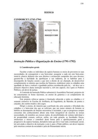 TEXTO 24
CONDORCET (1743-1794)
Instrução Pública e Organização do Ensino (1791-1792)
I. Considerações gerais
Facultar a todos os indivíduos da espécie humana os meios de proverem às suas
necessidades, de conseguirem o seu bem-estar; assegurar a cada um este bem-estar,
torná-lo cônscio defensor dos seus direitos e esclarecido cumpridor dos seus deveres;
garantir-lhe a facilidade de aperfeiçoar a sua indústria, de se habilitar para o
desempenho de funções sociais a que tem o direito de ser chamado, de desenvolver
completamente os talentos que recebeu da Natureza; estabelecer entre os cidadãos uma
igualdade de facto e realizar a igualdade política reconhecida pela lei, – tal deve ser o
primeiro objectivo duma instrução nacional e, sob este aspecto, ela é para os Poderes
Públicos, um dever de justiça.
A Comissão de Instrução Pública submeterá à Assembleia Nacional, projectos de
lei concernentes às festas nacionais, ao ensino da ginástica e ao complemento da
educação feminina.
Este projecto refere-se apenas à ilustrução oferecida a todos os cidadãos e é
somente extensivo às Escolas de Artilharia, de Engenharia, de Marinha, de pontes e
calçadas, dos surdos-mudos e dos cegos.
Dirigir o ensino, de maneira que a perfeição das artes aumente a felicidade dos
cidadãos e o bem-estar dos que as cultivam; que um maior número de homens se
habilite ao desempenho de funções necessárias à sociedade, e que os progressos sempre
crescentes dos conhecimentos abram uma fonte inesgotável de socorros às nossas
necessidades, de remédios aos nossos males, de possibilidades de ventura individual e
de prosperidade comum; cultivar, enfim, em cada geração, as faculdades físicas,
intelectuais e morais e contribuir desta forma para o aperfeiçoamento geral e
progressivo da espécie humana, derradeira meta que deve visar toda a instituição social,
tal será ainda o objectivo da instrução e este é, para o Poder público, um dever imposto
pelo interêsse comum da sociedade e pelo da Humanidade inteira.
Casimiro Amado, História da Pedagogia e da Educação – Guião para acompanhamento das aulas, Univ. de Évora 2007
150
 