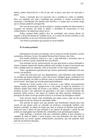 talento, podeis desenvolvê-lo, a fim de que não se perca, nem para vós nem para a
pátria.
Assim, a instrução deve ser universal, isto é, estender-se a todos os cidadãos.
Deve ser repartida com toda a igualdade que permitam os limites necessários do
orçamento, a distribuição dos homens pelo território e o tempo mais ou menos longo
que as crianças puderem consagrar-lhe.
Nos seus diversos graus, ela deve abraçar o sistema completo do saber humano e
assegurar aos homens, em todas as idades, a facilidade de conservarem os seus
conhecimentos e de adquirirem outros novos.
Enfim, nenhum Poder público deve ter autoridade, nem mesmo direito, de
impedir o desenvolvilmento de verdades novas, ou o ensino de teorias contrárias a uma
política de partido, ou aos seus interesses particulares.
Tais foram os princípios que guiaram no nosso trabalho.
II. O ensino primário
Distinguimos três graus de instrução, sob os nomes de escolas primárias, escolas
secundárias, institutos, liceus e Sociedade Nacional das Ciências e das Artes.
Nas escolas primárias, ensina.se o que a cada indivíduo é necessário para se
guiar por si mesmo e gozar a plenitude dos seus direitos.
Esta instrução servirá, inclusivamente, aos que aproveitem as lições destinadas a
tornar os homens capazes das funções públicas mais simples, às quais é conveniente que
todo o cidadão possa ser chamado, como as de jurado e as dos cargos municipais.
Todo o agrupamento populacional que encerre quatrocentos habitantes terá uma
escola e um professor.
Como não seria justo que, nos departamentos, cujos habitantes estão dispersos
ou reunidos por grupos pequenos, o povo não tivesse vantagens iguais, estabelecer-se-á
uma escola primária, em todos os distritos onde se encontrem aldeias distanciadas mais
de mil toesas1
, dum lugar que exceda quatrocentos habitantes.
Ensinar-se-á nestas escolas a ler e a escrever, o que implica necessariamente
algumas noções gramaticais. Agregar-se-ão a este estudo as regras da aritmética e os
métodos simples para medir um terreno e um edifício ; uma descrição elementar dos
produtos do país e dos rudimentos da agricultura e das artes; o desenvolvimento das
primeiras ideias morais e das regras de conduta que delas derivam; finalmente, os
princípios de ordem social que possam colocar-se ao alcance da inteligência infantil.
Estas diversas noções serão distribuídas por quatro cursos, cada um dos quais
deve ocupar um ano às crianças de capacidade média.
Este período de quatro anos que permite uma distribuição cómoda para uma
escola em que apenas pode ser colocado um professor, corresponde também, com
bastante exactidão, ao espaço de tempo que, para as crianças de famílias mais pobres,
transcorre entre a época em que começam a ser capazes de aprender e aquela em que
podem ser empregadas num trabalho útil, submetidas a uma aprendizagem regular.
Cada domingo, o professor fará uma conferência pública à qual assistirão os
cidadãos de todas as idades; e assim teremos, com esta instituição, um meio fácil de
proporcionar aos jovens aqueles conhecimentos necessários, que não puderam fazer
parte da sua primeira educação.
Casimiro Amado, História da Pedagogia e da Educação – Guião para acompanhamento das aulas, Univ. de Évora 2007
152
 