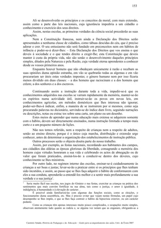 Ali se desenvolverão os princípios e os conceitos da moral, com mais extensão,
assim como a parte das leis nacionais, cuja ignorância impediria a um cidadão o
conhecimento e exercício dos seus direitos.
Assim, nestas escolas, as primeiras verdades da ciência social precederão as suas
aplicações.
Nem a Constituição francesa, nem ainda a Declaração dos Direitos serão
apresentados a nenhuma classe de cidadãos, como tábuas descidas do céu, que é preciso
adorar e crer. O seu entusiasrno não será fundado em preconceitos nem em hábitos de
infância e poder-se-á dizer-lhes: – Esta Declaração dos Direitos que vos ensina o que
deveis à sociedade e o que tendes direito a exigir-lhe; esta Constituição que deveis
manter à custa da própria vida, não são senão o desenvolvimento daqueles princípios
simples, ditados pela Natureza e pela Razão, cuja verdade eterna aprendestes a conhecer
desde os vossos primeiros anos.
Enquanto houver homens que não obedeçam unicamente à razão e recebam as
suas opiniões duma opinião estranha, em vão se quebrarão todas as algemas e em vão
procurariam ser úteis estas verdades impostas; o género humano nem por isso ficaria
menos dividido em duas classes: – a dos homens que raciocinam e a dos homens que
crêem; a dos senhores e a dos escravos.
Continuando assim a instrução durante toda a vida, impedir-se-á que os
conhecimentos adquiridos nas escolas se varram rapidamente da memória, manter-se-ão
os espíritos numa actividade útil, instruir-se-ão os povos em novas leis, em
conhecimentos agrícolas, em métodos domésticos que lhes interessa não ignorar;
poder-ser-lhes-á indicar, enfim, a maneira de se instruirem por si mesmos, como seja
procurando palavras no dicionário, servindo-se do índice dum livro, seguindo narrações
ou descrições, notas ou extrac tos sobre uma carta, um plano ou um desenho.
Estes meios de aprender que numa educação mais extensa se adquirem somente
com o hábito, devem ser directamente ensinados, numa instrução limitada a tempo mais
curto e a um pequeno número de lições.
Não nos temos referido, nem a respeito de crianças nem a respeito de adultos,
senão ao ensino directo, porque é o único cuja marcha, distribuição e extensão urge
conhecer, antes de determinar a organização dos estabelecimentos de instrução pública.
Outros processos serão o objecto doutra parte do nosso trabalho.
Assim, por exemplo, as festas nacionais, recordando aos habitantes dos campos,
aos cidadãos das aldeias as épocas gloriosas da liberdade, consagrando a memória dos
homens cujas virtudes honraram a sua vida e celebrando os actos de abnegação ou de
valor que foram praticados, ensiná-los-ão a conduzir-se dentro dos deveres, cujo
conhecimento se lhes ministrou.
Por outro lado, no regímen interno das escolas, ensinar-se-á cuidadosamente às
crianças a ser boas e justas; levar-se-ão a praticar entre si os princípios que lhes tenham
sido incutidos, e assim, ao passo que se lhes faça adquirir o hábito de conformarem com
eles a sua conduta, aprenderão a entendê-los melhor e a sentir mais profundamente a sua
verdade e a sua justiça1
.
1
Seria muito fácil nas escolas, nos jogos do Ginásio e nas festas, exercitar as crianças na prática dos
sentimentos que mais convém fortificar na sua alma, tais como a justiça, o amor à igualdade, à
indulgência, à humanidade e à elevação de carácter. .
É possível ainda familiarizá-las com algumas das funções sociais, como as eleições, o
funcionamento duma assembleia, etc. Mas é preciso evitar que vejam nestas fórmulas, um papel cujo
desempenho se lhes impõe, e que se lhes faça contrair o hábito da hipocrisia exterior, ou um carácter
pedante.
Como as crianças têm apenas interesses muito pouco complicados, e ocupações muito simples,
observam atentamente tudo quanto as rodeia e, se alguma vez notam que as enganam, obrigando-as a
Casimiro Amado, História da Pedagogia e da Educação – Guião para acompanhamento das aulas, Univ. de Évora 2007
153
 