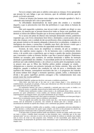Far-se-á compor, tanto para os adultos como para as crianças, livros apropriados
que possam ler sem fadiga e que um interesse, quer de utilidade próxima, quer de
prazer, os levará a procurar.
Colocai ao alcance dos homens mais simples uma instrução agradável e fácil e
sobretudo uma instrução útil e eles a aproveitarão.
As dificuldades desanimadoras da maior parte dos estudos e a vacuidade
daqueles a que os preconceitos tem feito dar preferência é o que afasta os homens da
instrução.
Não será esquecida a ginástica, mas ter-se-á todo o cuidado em dirigir os seus
exercícios, de maneira que se possam desenvolver todas as forças com igualdade, para
destruir os efeitos dos hábitos forçados que as diversas espécies de trabalho provocam.
Se se acusa este plano de abarcar uma instrução demasiado extensa, poderemos
responder que, com livros elementares bem feitos e destinados a serem postos entre as
mãos das crianças; com o cuidado de dar aos professores obras compostas para eles, em
que possam instruir-se de maneira adequada a desenvolver os princípios, a adaptar-se à
inteligência dos alunos, a tornar-lhes o trabalho mais fácil, não haverá a temer que a
extensão deste ensino exceda os limites da capacidade normal das crianças.
Existem, de resto, meios de simplificar os métodos, de pôr as verdades ao
alcance dos espíritos menos argutos; e foi de harmonia com o conhecimento destes
meios, e de acordo com a experiência, que se traçou o quadro das noções elementares
que é necessário a todos os homens facultar e que lhes é possível adquirir. Poderíamos
também ser acusados, pelo contrário, de estreitar demasiado o âmbito da instrução
destinada à generalidade dos cidadãos. A necessidade porém de nos limitarmos a um só
professor por cada estabelecimento; a de colocar as escolas perto da população escolar;
os poucos anos que os filhos das famílias pobres podem consagrar ao estudo, –
obrigaram.nos a encerrar esta primeira instrução em limites estreitos. Mas seria fácil
alargá-los, quando a melhoria das condições de vida do povo, a distribuição mais
equitativa das fortunas, consequência necessária das leis, e os progressos dos métodos
de ensino tenham feito chegar o momento oportuno; quando, enfim, a diminuição da
dívida e dos gastos supérfluos permita consagrar a fins verdadeiramente úteis uma
porção maior das receitas públicas1
.
fazer seriamente bagatelas, acabam por devolver, com usura, a zombaria ao professor.
Além disso, uma burla que se faz uma vez a uma criança alegre e viva, perpetua-se no
estabelecimento, de geração em geração, e basta, para ridicularizar aos olhos dos alunos uma instituição
que, usada de boa fé, teria sido muito útil.
Os sentimentos naturais, tais como a compaixão, a amizade para com os pais, os irmãos e os
companheiros de recreio, e a gratidão, desenvolvem-se desde muito cedo nas crianças.
O hábito destes sentimentos conduz a ideias morais e, da combinação destas ideias, nascem os
preceitos aos quais submetemos a nossa conduta, por interesse próprio e, principalmente, para não
experimentarmos um desgosto íntimo, que resulta naturalmente da sua violação.
Tal é a ordem da Natureza que é fácil seguir na instrução. Curtas histórias serviriam para dirigir e
desenvolver os sentimentos morais e para os robustecer, pela atenção.
Viria em seguida uma análise das ideias morais mais sãs, e não haveria necessidade, nem de
ensinar, nem de demonstrar os preceitos, mas somente de chamar para eles a atenção, porque se
encontrariam de antemão no espírito das crianças, com o sentimento que garante a observação.
1
Quando estiver terminado o trabalho sobre as medidas, e todas as quantidades estiverem submetidas à
divisão decimal, o conhecimento das quatro regras simples, com dois ou três princípios de cálculo das
fracções decimais, bastará para todas as operações aritméticas, necessárias à vida civil.
É útil para todos os homens poderem medir uma distância, calcular um campo, medir com a toesa
um muro e avaliar o trabalho duma escavação ou dum desmonte; mas o indivíduo que só faz estas
operações para" seu uso, e não para os outros, não tem necessidade de conhecer os métodos mais simples
nem os meios de evitar os mais pequenos erros. Portanto, só tem necessidade, para adquirir estes
conhecimentos, de proposições de geometria multo elementares e que se demonstram, por assim dizer, à
simples vista.
Casimiro Amado, História da Pedagogia e da Educação – Guião para acompanhamento das aulas, Univ. de Évora 2007
154
 