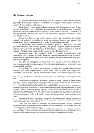 III. Escolas secundárias
As escolas secundárias são destinadas às crianças, cujas famílias podem
prescindir de mais largo tempo do seu trabalho e consagrar à sua educação um maior
número de anos e alguns rendimentos.
Cada distrito e, mais ainda, cada povoação de 4000 habitantes terá uma destas
escolas secundárias. Uma combinação análoga àquela de que falámos para as escolas
primárias, assegura uma distribuição equitativa destes estabelecimentos. O ensino será o
mesmo em todos, mas terão um, dois, ou três professores, segundo o número de alunos
que lhes for calculado.
Formarão a base do seu ensino algumas noções de matemática, de história
natural e de química, necessárias às artes, um desenvolvimento mais extenso dos
princípios da moral e da ciência social e lições elemelrtares de comércio.
Os professores farão conferências semanais, públicas. Cada escola, terá uma
pequena biblioteca, um pequeno gabinete, em que se coloquem alguns instrumentos
meteorológicos, modelos de máquinas e de ferramentas e alguns exemplares de história
natural, e isto constituirá para os adultos um novo meio de se instruírem.
Certamente que estas colecções serão a princípio insignificantes, mas
aumentarão com o tempo, receberão donativos e completar-se-ão por meio de trocas;
desenvolverão o gosto pela observação e pelo estudo e este gosto contribuirá, bem cedo,
para o seu progresso.
Este grau de instrução pode ainda, sob certos aspectos, ser considerado como
universal, ou, mais propriamente, como necessário para estabelecer, no ensino universal,
uma igualdade absoluta.
Os lavradores, na verdade, são realmente excluídos dele, quando não se julguem
bastante ricos para proporcioná-lo a seus filhos; mas os filhos dos camponeses,
destinados aos mesteres, devem naturalmente acabar a sua aprendizagem nas vilas
para o uso, que percebessem a proposição e que a fixassem, como um facto que podem comprovar pela
vista.
Ninguém negará, sem dúvida, a facilidade e a utilidade de ensinar a conhecer as plantas comuns
mais úteis e as mais prejudiciais, os animais da região, as terras, as pedras que ela contém; enfim,
proporcionar alguns princípios simples de agricultura e de jardinagem,
São necessárias noções elementares de física, embora só fosse para evitar bruxas e fabricantes ou
narradores de milagres. Desejaria que os professores explicassem algumas, de tempos a tempos, em lições
semanais e públicas: um pato de vidro que corre para o pedaço do pão que se lhe oferece num canivete; a
resposta a uma pergunta que se lhe faz encontrar num livro inteiramente em branco; o fogo que se
apresenta na ponta duma lança; a fogueira que se ateia, humedecendo o combustível; o sangue que se
liquefaz; os milagres de Elias e de .S. Januário e outros mil deste género não seriam muito difíceis de
repetir.
Este meio de destruir a superstição é um dos mais simples e dos mais eficazes. Não mais um
homem se deixaria iludir em nome dum poder caprichoso, uma vez convencido de que a Natureza inteira
está submetida a leis gerais e necessárias.
Como todas estas noções são o resultado das leituras que obrigam a escrever, aconteceria
necessariamente que as crianças contrairiam um hábito suficiente para adquirir essa facilidade, sem a qual
a leitura ou a escrita são um trabalho penoso.
Adquiririam com um pequeno esforço os conhecimentos gramaticais ou a ortografia necessária,
para que a língua e a escrita da maioria dos cidadãos se aperfeiçoem pouco a pouco; e é importante para a
manutenção da verdadeira igualdade, que a língua deixe de separar os homens em duas classes.
Casimiro Amado, História da Pedagogia e da Educação – Guião para acompanhamento das aulas, Univ. de Évora 2007
155
 