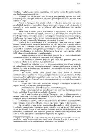 vizinhas e receberão, nas escolas secundárias, pelo menos, a soma dos conhecimentos
que lhes forem mais necessários.
Por outro lado, os lavradores têm, durante o ano, épocas de repouso, uma parte
das quais podem consagrar à instrução, enquanto que os operários estão privados desta
espécie de folga.
Assim, a vantagem dum estudo isolado e voluntário compensa para uns a
possibilidade que têm os outros de receberem lições mais extensas e, sob este aspecto, a
igualdade é antes mantida que prejudicada pelo estabelecimento das escolas
secundárias.
Mais ainda: à medida que as manufacturas se aperfeiçoam, as suas operações
dividem-se cada vez mais ou tendem, sem cessar, a encarregar cada indivíduo dum
trabalho puramente mecânico e reduzido a um pequeno número de movimentos simples,
trabalho que ele executa melhor e mais prontamente, mas apenas em consequência do
hábito e, no qual, o seu espírito deixa quase inteiramente de actuar.
Assim, o aperfeiçoamento da arte converter-se-ia, para uma parte da espécie
humana, numa causa de estupidez; faria nascer em cada nação uma classe de homens
incapazes de se elevarem acima dos interesses mais grosseiros e produziria uma
desigualdade humilhante e um gérmen de perturbações perigosas, se uma instrução mais
extensa não oferecesse aos indivíduos desta mesma classe um recurso contra o efeito
infalível da monotonia das suas ocupações diárias.
As vantagens que as escolas secundárias parecem dar às cidades não são pois
senão um novo meio de estabelecer a igualdade mais completa.
As conferências semanais propostas para estes dois primeiros graus, não
devem ser olhadas como um fraco meio de instrução.
Quarenta ou cinquenta lições por ano podem encerrar uma grande extensão
de conhecimentos, os mais importantes dos quais repetidos anualmente, e os outros, de
dois em dois anos, acabarão por ser inteiramente compreendidos e fixados, para que não
possam ser esquecidos.
Ao mesmo tempo, outra grande parte deste ensino se renovará
continuamente, porque terá por objecto, quer processos novos de agricultura ou de artes
mecânicas, observações e novos detalhes, quer a exposição das leis gerais, à medida que
sejam promulgadas, e o desenvolvimento das operações do governo, quando sejam dum
interesse universal.
Despertará a curiosidade, aumentará a vantagem destas lições, interessará o
espírito público e despertará o gosto pelo trabalho.
Não se tema que a profundidade deste ensino afaste o povo.
Para o homem ocupado em trabalhos corporais o repouso é um prazer, e uma
ligeira mobilidade de espírito é um verdadeiro descanso.
Isto é para ele o que o movimento do corpo é para o sábio consagrado a
estudos sedentários: – um meio de não deixar embotar aquelas faculdades que as suas
ocupações habituais não exercitam bastante.
O homem dos campos, o artífice das cidades não desdenharão os ensinamentos
cujas vantagens hajam conhecido uma vez, por experiência própria ou dos vizinhos.
Se a princípio os atrai apenas a curiosidade, bem cedo os reterá o interesse. A
frivolidade, o desinteresse pelas coisas sérias, o desdém pelo que apenas é útíl, não são
vícios dos homens pobres, e esta pretensa estupidez, nascida do envilecimento e da
humilhação, desaparecerá bem depressa, quando os homens livres encontrarem junto
deles os meios de quebrar a última e mais vergonhosa das algemas1
.
1
Em geral as classes pobres da sociedade têm menos vícios do que hábitos grosseiros e funestos aos que
os contraem. Uma das primeiras causas destes hábitos vem da necessidade de escapar ao enfado, nos
momentos de repouso, e de só lhe poder escapar, por sensações e não por ideias.
Casimiro Amado, História da Pedagogia e da Educação – Guião para acompanhamento das aulas, Univ. de Évora 2007
156
 