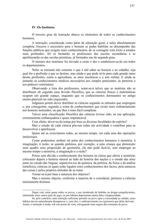 IV. Os Institutos
O terceiro grau da instrução abarca os elementos de todos os conhecimentos
humanos.
A instrução, considerada como parte da educação geral, é neles absolutamente
completa. Encerra o necessário para o homem se poder habilitar ao desempenho das
funções públicas que exigem mais conhecimentos, de se consagrar com êxito a estudos
mais profundos. Ali se formarão os professores das escolas secundárias e se
aperfeiçoarão os das escolas primárias, já formados nas do segundo grau.
O número dos institutos foi elevado a cento e dez e estabelecer-se-ão em todos
os departamentos.
Neles se ensinará não somente o que é útil saber ao homem e ao cidadão, seja
qual for a profissão a que se destine, mas ainda o que pode sê-lo para cada grande ramo
destas profissões, como a agricultura, as artes mecânicas e a arte militar. E ainda se
juntarão os conhecimentos médicos necessários aos simples praticantes, às parteiras e
aos práticos veterinários.
Observando a lista dos professores, notar-se-á talvez que as matérias não se
distribuem ali segundo uma divisão filosófica, que as ciências físicas e matemáticas
ocupam um grande espaço, enquanto que os conhecimentos dominantes no antigo
ensino parecem ter sido esquecidos.
Julgamos porém dever distribuir as ciências segundo os métodos que empregam
e, por conseguinte, segundo a soma de conhecimentos que existe mais ordinariamente
nos homens instruídos, ou que lhes é mais fácil completar.
Talvez uma classificação filosófica das ciências tivesse sido, na sua aplicação,
extremamente embaraçadora e quase impraticável.
Com efeito, dever-se-ão tomar por base as diversas faculdades do espírito?
Mas o estudo de cada ciência põe-nas todas em actividade e contribue para as
desenvolver e aperfeiçoar.
Quase até as exercitamos todas, ao mesmo tempo, em cada uma das operações
intelectuais.
Como poderemos atribuir tal parte dos conhecimentos humanos à memória, à
imaginação, à razão, se quando pedimos, por exemplo, a uma criança que demonstre
num quadro uma proposição de geometria, ela não pode fazê-lo, sem empregar ao
mesmo tempo a memória, a imaginação e a razão?
Poreis sem dúvida o conhecimento dos homens na classe que afecta a memória;
colocareis depois a história natural ao lado da história das nações e o estudo das artes
junto ao estudo das línguas; separá-los-eis da química, da política, da fisica e da análise
metafísica, ciências às quais estão ligados estes conhecimentos dos factos, pela natureza
das coisas e pelos próprios métodos de as tratar.
Tomar-se-á por base a natureza dos objectos?
Mas o mesmo objecto, conforme a maneira de o considerar, pertence a ciências
inteiramente distintas.
Daqui vem, entre quase todos os povos, o uso imoderado de bebidas ou drogas estupefacientes,
substituído entre outros pelo do jogo, ou por hábitos deprimentes duma falsa voluptuosidade.
Se, pelo contrário, uma instrução suficiente permitir ao povo opor a curiosidade ao enfado, esses
hábitos devem naturalmente desaparecer e, com eles, o embrutecimento ou a grosseria que deles derivam.
Assim, a instrução é ainda, sob este ponto de vista, salvaguarda mais segura dos costumes do povo.
Casimiro Amado, História da Pedagogia e da Educação – Guião para acompanhamento das aulas, Univ. de Évora 2007
157
 