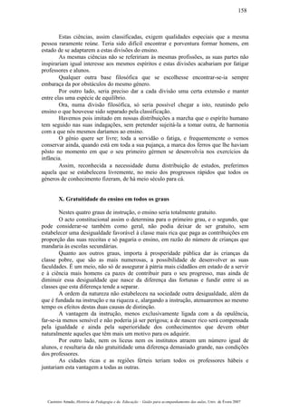 Estas ciências, assim classificadas, exigem qualidades especiais que a mesma
pessoa raramente reúne. Teria sido difícil encontrar e porventura formar homens, em
estado de se adaptarem a estas divisões do ensino.
As mesmas ciências não se refeririam às mesmas profissões, as suas partes não
inspirariam igual interesse aos mesmos espíritos e estas divisões acabariam por fatigar
professores e alunos.
Qualquer outra base filosófica que se escolhesse encontrar-se-ia sempre
embaraça da por obstáculos do mesmo género.
Por outro lado, seria preciso dar a cada divisão uma certa extensão e manter
entre elas uma espécie de equilíbrio.
Ora, numa divisão filosófica, só seria possível chegar a isto, reunindo pelo
ensino o que houvesse sido separado pela classificação.
Havemos pois imitado em nossas distribuições a marcha que o espíríto humano
tem seguido nas suas indagações, sem pretender sujeitá-la a tomar outra, de harmonia
com a que nós mesmos daríamos ao ensino.
O génio quere ser livre; toda a servidão o fatiga, e frequentemcnte o vemos
conservar ainda, quando está em toda a sua pujança, a marca dos ferros que lhe haviam
pôsto no momento em que o seu primeiro gérmen se desenvolvia nos exercícios da
infância.
Assim, reconhecida a necessidade duma distribuição de estudos, preferimos
aquela que se estabelecera livremente, no meio dos progressos rápidos que todos os
géneros de conhecimento fizeram, de há meio século para cá.
X. Gratuitidade do ensino em todos os graus
Nestes quatro graus de instrução, o ensino seria totalmente gratuito.
O acto constitucional assim o determina para o primeiro grau, e o segundo, que
pode considerar-se também como geral, não podia deixar de ser gratuito, sem
estabelecer uma desigualdade favorável à classe mais rica que paga as contribuições em
proporção das suas receitas e só pagaria o ensino, em razão do número de crianças que
mandaria às escolas secundárias.
Quanto aos outros graus, importa à prosperidade pública dar às crianças da
classe pobre, que são as mais numerosas, a possibilidade de desenvolver as suas
faculdades. É um meio, não só de assegurar à pátria mais cidadãos em estado de a servir
e à ciência mais homens ca pazes de contribuir para o seu progresso, mas ainda de
diminuir essa desigualdade que nasce da diferença das fortunas e fundir entre si as
classes que esta diferença tende a separar.
A ordem da natureza não estabeleceu na sociedade outra desigualdade, além da
que é fundada na instrução e na riqueza e, alargando a instrução, atenuaremos ao mesmo
tempo os efeitos destas duas causas de distinção.
A vantagem da instrução, menos exclusivamente ligada com a da opulência,
far-se-ia menos sensível e não poderia já ser perigosa; a de nascer rico será compensada
pela igualdade e ainda pela superioridade dos conhecimentos que devem obter
naturalmente aqueles que têm mais um motivo para os adquirir.
Por outro lado, nem os liceus nem os institutos atraem um número igual de
alunos, e resultaria da não gratuitidade uma diferença demasiado grande, nas condições
dos professores.
As cidades ricas e as regiões férteis teriam todos os professores hábeis e
juntariam esta vantagem a todas as outras.
Casimiro Amado, História da Pedagogia e da Educação – Guião para acompanhamento das aulas, Univ. de Évora 2007
158
 