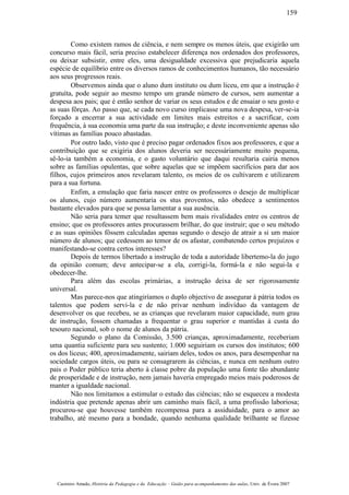 Como existem ramos de ciência, e nem sempre os menos úteis, que exigirão um
concurso mais fácil, seria preciso estabelecer diferença nos ordenados dos professores,
ou deixar subsistir, entre eles, uma desigualdade excessiva que prejudicaria aquela
espécie de equilíbrio entre os diversos ramos de conhecimentos humanos, tão necessário
aos seus progressos reais.
Observemos ainda que o aluno dum instituto ou dum liceu, em que a instrução é
gratuíta, pode seguir ao mesmo tempo um grande número de cursos, sem aumentar a
despesa aos pais; que é então senhor de variar os seus estudos e de ensaiar o seu gosto e
as suas fôrças. Ao passo que, se cada novo curso implicasse uma nova despesa, ver-se-ia
forçado a encerrar a sua actividade em limites mais estreitos e a sacrificar, com
frequência, à sua economia uma parte da sua instrução; e deste inconveniente apenas são
vítimas as famílias pouco abastadas.
Por outro lado, visto que é preciso pagar ordenados fixos aos professores, e que a
contribuição que se exigiria dos alunos deveria ser necessàriamente muito pequena,
sê-lo-ia também a economia, e o gasto voluntário que daqui resultaria cairia menos
sobre as famílias opulentas, que sobre aquelas que se impõem sacrifícios para dar aos
filhos, cujos primeiros anos revelaram talento, os meios de os cultivarem e utilizarem
para a sua fortuna.
Enfim, a emulação que faria nascer entre os professores o desejo de multiplicar
os alunos, cujo número aumentaria os stus proventos, não obedece a sentimentos
bastante elevados para que se possa lamentar a sua ausência.
Não seria para temer que resultassem bem mais rivalidades entre os centros de
ensino; que os professores antes procurassem brilhar, do que instruir; que o seu método
e as suas opiniões fôssem calculadas apenas segundo o desejo de atrair a si um maior
número de alunos; que cedessem ao temor de os afastar, combatendo certos prejuízos e
manifestando-se contra certos interesses?
Depois de termos libertado a instrução de toda a autoridade libertemo-la do jugo
da opinião comum; deve antecipar-se a ela, corrigi-la, formá-la e não segui-la e
obedecer-lhe.
Para além das escolas primárias, a instrução deixa de ser rigorosamente
universal.
Mas parece-nos que atingiríamos o duplo objectivo de assegurar à pátria todos os
talentos que podem servi-la e de não privar nenhum indivíduo da vantagem de
desenvolver os que recebeu, se as crianças que revelaram maior capacidade, num grau
de instrução, fossem chamadas a frequentar o grau superior e mantidas à custa do
tesouro nacional, sob o nome de alunos da pátria.
Segundo o plano da Comissão, 3.500 crianças, aproximadamente, receberiam
uma quantia suficiente para seu sustento; 1.000 seguiriam os cursos dos institutos; 600
os dos liceus; 400, aproximadamente, sairiam deles, todos os anos, para desempenhar na
sociedade cargos úteis, ou para se consagrarem às ciências, e nunca em nenhum outro
pais o Poder público teria aberto à classe pobre da população uma fonte tão abundante
de prosperidade e de instrução, nem jamais haveria empregado meios mais poderosos de
manter a igualdade nacional.
Não nos limitamos a estimular o estudo das ciências; não se esqueceu a modesta
indústria que pretende apenas abrir um caminho mais fácil, a uma profissão laboriosa;
procurou-se que houvesse também recompensa para a assiduidade, para o amor ao
trabalho, até mesmo para a bondade, quando nenhuma qualidade brilhante se fizesse
Casimiro Amado, História da Pedagogia e da Educação – Guião para acompanhamento das aulas, Univ. de Évora 2007
159
 