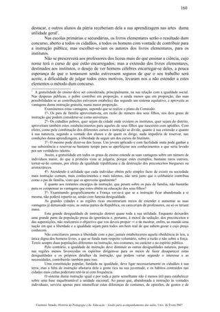 destacar, e outros alunos da pátria receberiam dela a sua aprendizagem nas artes duma
utilidade geral1
.
Nas escolas primárias e secundárias, os livros elementares serão o resultado dum
concurso, aberto a todos os cidadãos, a todos os homens com vontade de contribuir para
a instrução pública; mas escolher-se-iam os autores dos livros elementares, para os
institutos.
Não se prescreverá aos professores dos liceus mais do que ensinar a ciência, cujo
nome terá o curso de que estão encarregados; mas a extensão dos livros elementares,
destinados aos institutos, o desejo de ver homens célebres encarregar-se deles, a pouca
esperança de que o tentassem senão estivessem seguros de que o seu trabalho será
aceite, a dificuldade de julgar todos estes motivos, levaram nos a não estender a estes
elementos o método dum concurso.
1
A gratuitidade do ensino deve ser considerada, principalmente, na sua relação com a igualdade social.
Nas despesas públicas, o pobre contribui em proporção, e ainda menos que em proporção, das suas
possibilidades se as contribuições estiverem estabeleci das segundo um sistema equitativo, e aproveita as
vantagens duma instrução gratuita, numa maior proporção.
Examinemos estas vantagens, supondo que se realize o plano da Comissão:
1º- Os pais de família aproveitam-na, em razão do número dos seus filhos, nos dois graus de
instrução que podem considerar-se como universais.
2º- Os cidadãos pobres, quer sejam da cidade onde existem os institutos, quer sejam do distrito,
aproveitam também estes estabelecimentos para aqueles de seus filhos que nascerem com aptidões. Com
efeito, como pela combinação dos diferentes cursos a instrução se divide, quanto à sua extensão e quanto
à sua natureza, segundo a vontade dos alunos e de quem os dirige, nada impediria de reservar, nas
condições duma aprendizagem, a liberdade de seguir um dos cursos do Instituto.
3º- O mesmo pode dizer-se dos liceus. Um jovem aplicado e com facilidade inata pode ganhar a
sua subsistência e reservar-se bastante tempo para se aperfeiçoar nos conhecimentos a que seria levado
por um verdadeiro talento.
Assim, a gratuitidade em todos os graus de ensino estende as suas vantagens sobre um número de
indivíduos maior, do que à primeira vista se julgaria, porque estes exemplos, bastante raros outrora,
tornar-se-ão comuns, por efeito da igualdade republicana e da destruição dos preconceitos burgueses ou
aristocráticos.
4º- Atendendo à utilidade que cada indivíduo obtém pelo simples facto de existir na sociedade
mais instrução comum, mais conhecimentos e mais talentos, não será justo que o celibatário contribua
como o pai de família, visto que os aproveita igualmente?
E quanto aos restantes encargos da instrução, que pesam sobre os pais de família, não bastarão
para os compensar as vantagens que estes obtêm na educação dos seus filhos?
5º- Examinando geograficamente a França ver-se-á que se a instrução ficar abandonada a si
mesma, não poderá repartir-se, senão com funesta desigualdade.
As grandes cidades e as regiões ricas encontrariam meios de estender e aumentar as suas
vantagens já demasiado reais; as outras partes da República, ou careceriam de professores, ou só os teriam
maus.
Esta grande desigualdade de instrução destroi quase toda a sua utilidade. Enquanto deixardes
uma grande parte da população presa da ignorância e, portanto, à mercê da sedução, dos preconceitos e
das superstições, não realizareis o objectivo que vos deveis propor: ─ o de mostrar, enfim, ao mundo uma
nação em que a liberdade e a igualdade sejam para todos um bem real de que sabem gozar e cujo preço
conhecem.
Não conciliareis jamais a liberdade com a paz; jamais estabelecereis aquela obediência às leis, a
única digna dos homens livres, a que se funda num respeito voluntário, sobre a razão e não sobre a força.
Tereis sempre duas populações diferentes na instrução, nos costumes, no carácter e no espírito público.
Pelo contrário, a igualdade de instrução deve diminuir as outras desigualdades naturais, porque
nas regiões menos favorecidas os espíritos dirigem-se para os meios de fazer desaparecer estas
desigualdades e os próprios detalhes da instrução, que podem variar segundo o interesse e as
necessidades, contribuirão também para isso.
Uma constituição popular, fundada na igualdade, deve ligar necessariamente os cidadãos à sua
terra; mas a falta de instrução afastaria dela a gente rica na sua juventude, e os hábitos contraídos nas
cidades mais cultas poderiam retê-la aí com frequência.
O sistema duma instrução igual e por toda a parte semelhante não é menos útil para estabelecer
sobre uma base inquebrantável a unidade nacional, Ao passo que, abandonada a instrução às vontades
individuais, serviria apenas para intensificar estas diferenças de costumes, de opiniões, de gostos e de
Casimiro Amado, História da Pedagogia e da Educação – Guião para acompanhamento das aulas, Univ. de Évora 2007
160
 